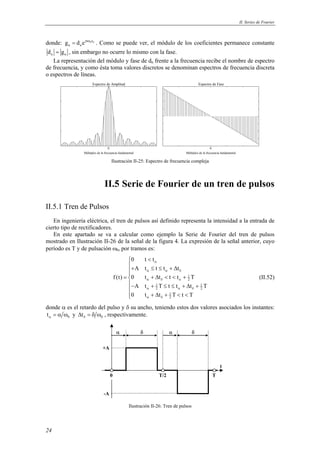 II. Series de Fourier 
donde: jn 0t0 
24 
n n g = d e ω . Como se puede ver, el módulo de los coeficientes permanece constante 
n n d = g , sin embargo no ocurre lo mismo con la fase. 
La representación del módulo y fase de dn frente a la frecuencia recibe el nombre de espectro 
de frecuencia, y como ésta toma valores discretos se denominan espectros de frecuencia discreta 
o espectros de líneas. 
Espectro de Amplitud 
0 0 
Múltiplos de la frecuencia fundamental 
Espectro de Fase 
Múltiplos de la frecuencia fundamental 
Ilustración II-25: Espectro de frecuencia compleja 
II.5 Serie de Fourier de un tren de pulsos 
II.5.1 Tren de Pulsos 
En ingeniería eléctrica, el tren de pulsos así definido representa la intensidad a la entrada de 
cierto tipo de rectificadores. 
En este apartado se va a calcular como ejemplo la Serie de Fourier del tren de pulsos 
mostrado en Ilustración II-26 de la señal de la figura 4. La expresión de la señal anterior, cuyo 
período es T y de pulsación ω0, por tramos es: 
<  
+ ≤ ≤ + Δ  
f (t) 0 t t t t T 
= 
+ Δ < < + 1 
2 
− + ≤ ≤ + Δ + 
0 t t 
A t t t t 
A t 1 T t t t 1 
T 
2 2 
0 t t T t T 
+ Δ + 1 
< <  
2 
α 
α α δ 
α δ α 
α α δ 
α δ 
(II.52) 
donde α es el retardo del pulso y δ su ancho, teniendo estos dos valores asociados los instantes: 
0 tα = α ω y 0 tδ Δ = δ ω , respectivamente. 
α δ α δ 
T/2 T 
+A 
-A 
0 
t 
Ilustración II-26: Tren de pulsos 
 