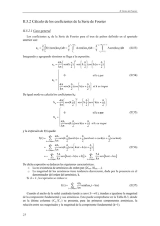 II. Series de Fourier 
II.5.2 Cálculo de los coeficientes de la Serie de Fourier 
II.5.2.1 Caso general 
Los coeficientes ak de la Serie de Fourier para el tren de pulsos definido en el apartado 
anterior son: 
25 
T t +Δ t t +Δ t + 
T / 2 
α δ α δ 
a 2 f (t)cos(k t)dt 2 Acos(k t)dt 2 Acos(k t)dt 
= ∫ ω = ∫ ω − ∫ ω (II.53) 
k 0 0 0 
T T T 
0 t t T / 2 
α α 
+ 
Integrando y agrupando términos se llega a la expresión: 
2 
a 4A sen(k ) sen k cos k( ) 
k 
k 
=  π   δ   δ  k π  2     2     α + 2 
  
0 si k e par 
a 
4A sen(k )cos k( ) si k es impar 
k 2 2 
 
= 
 δ  δ   α +   π   
(II.54) 
De igual modo se calcula los coeficientes bk: 
2 
b 4A sen(k ) sen k sen k( ) 
k 
k 
=  π   δ   δ  k π  2     2     α + 2 
  
0 si k e par 
b 
4A sen(k )sen k( ) si k es impar 
k 2 2 
 
= 
 δ δ α + 
 π 
(II.55) 
y la expresión de f(t) queda: 
δ δ δ 
f (t) 4A sen(k )(sen k( )sen k t cosk( )cos k t) 
Σ 
Σ 
Σ Σ 
= α+ ω + α + ω 
k π 
2 2 2 
4A sen(k )cos k t k( ) 
k 2 2 
2A sen k t k( ) 2A sen k t k 
k k 
δ  δ = ω − α +  π    
 ∞ ∞ 
= − ω − α + δ + ω − α 
[ ] [ ] 
∞ 
k = 
1(impar) 
∞ 
k = 
1(impar) 
π π 
k = 1(impar) k = 
1(impar) 
(II.56) 
De dicha expresión se deducen las siguientes características: 
o La no existencia de armónicos de orden par (2fred, 4fred….). 
o La magnitud de los armónicos tiene tendencia decreciente, dada por la presencia en el 
denominador del orden del armónico, k. 
Si δ = π , la expresión se reduce a: 
f (t) = 4A sen(k ω t − k α 
) 
0 
k 1(impar) 
k 
∞ 
= 
π Σ (II.57) 
Cuando el ancho de la señal cuadrada tiende a cero ( δ→0 ), tienden a igualarse la magnitud 
de la componente fundamental y sus armónicas. Esto puede comprobarse en la Tabla II-3, donde 
en la última columna ( k 1 C C ) se presenta, para las primeras componentes armónicas, la 
relación entre sus magnitudes y la magnitud de la componente fundamental (k=1). 
 