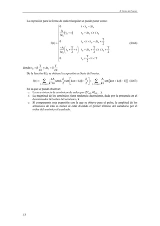 II. Series de Fourier 
33 
La expresión para la forma de onda triangular se puede poner como: 
0 t < t − Δ t 
β δ 
A ( t − t ) 
t −Δ t ≤ t ≤ 
t 
t 
β β δ β 
f (t) 0 t t t t  
T 2 
Δ  
=  < < − Δ +  
−    + −  − Δ + ≤ ≤ + Δ   
A t T t t t T t t T 
t 2 2 2 
0 t T t T 
2 
δ 
β β δ 
β β δ β 
δ 
β 
 
+ < < 
 
(II.66) 
donde: t T y t T 
2 2 β δ = β Δ = δ 
π π 
De la función f(t), se obtiene la expresión en Serie de Fourier: 
f (t) 4A sen(k )sen k t k( ) A sen k t k( ) 
Σ ∞ − δ =  δ ∞ 
ω + β −  + Σ [ ω + β − δ ] (II.67) 
k 2 
πδ 2   2   k 
π k = 1(impar) k = 
1(impar) 
En la que se puede observar: 
o La no existencia de armónicos de orden par (2fred, 4fred….). 
o La magnitud de los armónicos tiene tendencia decreciente, dada por la presencia en el 
denominador del orden del armónico, k. 
o Si comparamos esta expresión con la que se obtuvo para el pulso, la amplitud de los 
armónicos de ésta es menor al estar dividido el primer término del sumatorio por el 
orden del armónico al cuadrado. 
 