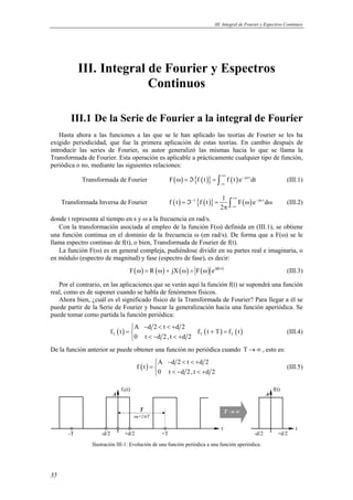 III. Integral de Fourier y Espectros Continuos 
35 
III. Integral de Fourier y Espectros 
Continuos 
III.1 De la Serie de Fourier a la integral de Fourier 
Hasta ahora a las funciones a las que se le han aplicado las teorías de Fourier se les ha 
exigido periodicidad, que fue la primera aplicación de estas teorías. En cambio después de 
introducir las series de Fourier, su autor generalizó las mismas hacia lo que se llama la 
Transformada de Fourier. Esta operación es aplicable a prácticamente cualquier tipo de función, 
periódica o no, mediante las siguientes relaciones: 
Transformada de Fourier F( ) {f (t)} f (t)e j tdt +∞ − ω 
ω = ℑ = ∫ (III.1) 
−∞ 
Transformada Inversa de Fourier f (t) − 1 {f (t)} 1 +∞ F( )e − j ω 
td 
π ∫ (III.2) 
=ℑ = ω ω 
2 
−∞ 
donde t representa al tiempo en s y ω a la frecuencia en rad/s. 
Con la transformación asociada al empleo de la función F(ω) definida en (III.1), se obtiene 
una función continua en el dominio de la frecuencia ω (en rad/s). De forma que a F(ω) se le 
llama espectro continuo de f(t), o bien, Transformada de Fourier de f(t). 
La función F(ω) es en general compleja, pudiéndose dividir en su partes real e imaginaria, o 
en módulo (espectro de magnitud) y fase (espectro de fase), es decir: 
F( ) R ( ) jX( ) F( ) ej ( ) ω = ω + ω = ω φ ω (III.3) 
Por el contrario, en las aplicaciones que se verán aquí la función f(t) se supondrá una función 
real, como es de suponer cuando se habla de fenómenos físicos. 
Ahora bien, ¿cuál es el significado físico de la Transformada de Fourier? Para llegar a él se 
puede partir de la Serie de Fourier y buscar la generalización hacia una función aperiódica. Se 
puede tomar como partida la función periódica: 
A d2 t d2 
 − < < + 
=  + =  < − < + 
( ) ( ) ( ) T T T 
f t f t T f t 
0 t d 2,t d 2 
(III.4) 
De la función anterior se puede obtener una función no periódica cuando T → ∞ , esto es: 
( ) A d2 t d2 
f t 
 − < < + 
=  < − < +  
0 t d 2,t d 2 
(III.5) 
fT(t) 
A 
-T +T 
t 
-d/2 +d/2 -d/2 +d/2 
t 
A 
f(t) 
T T → ∞ 
ω0=2π/T 
Ilustración III-1: Evolución de una función periódica a una función aperiódica. 
 