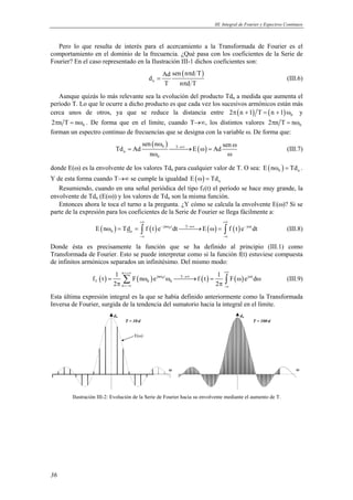 III. Integral de Fourier y Espectros Continuos 
Pero lo que resulta de interés para el acercamiento a la Transformada de Fourier es el 
comportamiento en el dominio de la frecuencia. ¿Qué pasa con los coeficientes de la Serie de 
Fourier? En el caso representado en la Ilustración III-1 dichos coeficientes son: 
36 
( ) 
Ad sen n d T d 
n 
π 
T ndT 
= 
π 
(III.6) 
Aunque quizás lo más relevante sea la evolución del producto Tdn a medida que aumenta el 
período T. Lo que le ocurre a dicho producto es que cada vez los sucesivos armónicos están más 
cerca unos de otros, ya que se reduce la distancia entre ( ) ( ) 0 2π n +1 T = n +1 ω y 
0 2πn T = nω . De forma que en el límite, cuando T→∞, los distintos valores 0 2πn T = nω 
forman un espectro continuo de frecuencias que se designa con la variable ω. De forma que: 
( 0 ) T ( ) 
sen n sen Td Ad E Ad 
n 
0 
n 
→∞ ω ω 
= → ω = 
ω ω 
(III.7) 
donde E(ω) es la envolvente de los valores Tdn para cualquier valor de T. O sea: ( ) 0 n E nω = Td . 
Y de esta forma cuando T→∞ se cumple la igualdad ( ) n E ω = Td 
Resumiendo, cuando en una señal periódica del tipo fT(t) el período se hace muy grande, la 
envolvente de Tdn (E(ω)) y los valores de Tdn son la misma función. 
Entonces ahora le toca el turno a la pregunta. ¿Y cómo se calcula la envolvente E(ω)? Si se 
parte de la expresión para los coeficientes de la Serie de Fourier se llega fácilmente a: 
+∞ +∞ 
( ) ( ) jn 0t T ( ) ( ) j t 
ω = = ∫ − ω →∞ → ω = ∫ − ω 
(III.8) 
0 n E n Td f t e dt E f t e dt 
−∞ −∞ 
Donde ésta es precisamente la función que se ha definido al principio (III.1) como 
Transformada de Fourier. Esto se puede interpretar como si la función f(t) estuviese compuesta 
de infinitos armónicos separados un infinitésimo. Del mismo modo: 
n 
f t 1 F n e f t 1 F e d 
π π Σ ∫ (III.9) 
( ) ( ) 0 ( ) ( ) 
jn t T jt 
= ω ω → = ω ω 
T 0 0 
2 2 
n 
=+∞ +∞ 
ω →∞ ω 
=−∞ −∞ 
Esta última expresión integral es la que se había definido anteriormente como la Transformada 
Inversa de Fourier, surgida de la tendencia del sumatorio hacia la integral en el límite. 
dn dn 
T = 10·d T = 100·d 
ω ω 
E(ω) 
Ilustración III-2: Evolución de la Serie de Fourier hacia su envolvente mediante el aumento de T. 
 