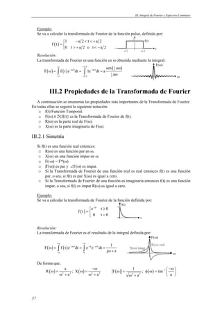 III. Integral de Fourier y Espectros Continuos 
37 
Ejemplo: 
Se va a calcular la transformada de Fourier de la función pulso, definida por: 
( ) 1 a2 t a2 
f t 
 − < < + 
=  > + < −  
0 t a 2 o t a 2 
t 
1 f(t) 
-a/2 -a/2 
Resolución: 
La transformada de Fourier es una función en ω obtenida mediante la integral: 
a 2 ( ) ( ) sen ( 1 
a 
) ∫ j t ∫ 
j t 2 
1 
ω F f t e dt 1e dt a 
a 2 2 
a 
+∞ + 
− ω − ω 
−∞ − 
ω 
ω = = = 
ω 
F(ω) 
III.2 Propiedades de la Transformada de Fourier 
A continuación se enumeran las propiedades más importantes de la Transformada de Fourier. 
En todas ellas se seguirá la siguiente notación: 
o f(t) Función Temporal. 
o F(ω) ó ℑ{f(t)} es la Transformada de Fourier de f(t). 
o R(ω) es la parte real de F(ω). 
o X(ω) es la parte imaginaria de F(ω). 
III.2.1 Simetría 
Si f(t) es una función real entonces: 
o R(ω) es una función par en ω. 
o X(ω) en una función impar en ω. 
o F(-ω) = F*(ω) 
o |F(ω)| es par y ∠F(ω) es impar. 
o Si la Transformada de Fourier de una función real es real entonces f(t) es una función 
par, o sea, si f(t) es par X(ω) es igual a cero. 
o Si la Transformada de Fourier de una función es imaginaria entonces f(t) es una función 
impar, o sea, si f(t) es impar R(ω) es igual a cero. 
Ejemplo: 
Se va a calcular la transformada de Fourier de la función definida por: 
( ) 
 − ≥ 
=  
 < 
e at t 0 
f t 
0 t 0 
t 
a f(t) 
Resolución: 
La transformada de Fourier es el resultado de la integral definida por: 
F f t e dt e e dt 1 
( ) ( ) j t at j t 
ω + ∫ ∫ 
ω = = = 
0 
j a 
+∞ +∞ 
− ω − − ω 
−∞ 
ω 
F(ω) 
R(ω) real 
X(ω) imag 
De forma que: 
R a ; X 
−ω 
( ω ) = ( ω ) = 
2 2 2 2 
a a 
ω + ω + 
F 1 ; tan 
ω = φ ω = −  −ω 
( ) ( ) 1 
a a 
ω 2 + 2 
  
 