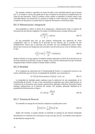 III. Integral de Fourier y Espectros Continuos 
Por ejemplo, cuando se reproduce un casete de audio a una velocidad superior que la normal 
(|a|>1), el sonido se vuelve más agudo por lo que el espectro de frecuencia se expande hacia las 
zonas de alta frecuencia. Todo lo contrario ocurre cuando se reproduce el mismo casete a una 
velocidad inferior a la normal (|a|<1), entonces el sonido se vuelve más grave, lo que indica que 
el espectro de frecuencia se contrae hacia el origen de frecuencias o frecuencias bajas. 
III.2.5 Diferenciación e Integración 
Esta propiedad se refiere al efecto de la integración y diferenciación sobre el espectro de 
frecuencia de una función cualquiera. En cuanto a la diferenciación se puede afirmar que: 
39 
( ) ( ) df t 
 ℑ   = j ω F 
ω 
 dt 
 
(III.15) 
Es una propiedad muy útil, ya que estamos sustituyendo una operación de cierta 
complejidad, como es el cálculo de la derivada de una función, por la sencillez de una 
multiplicación. Puesto que la derivada está asociada con una multiplicación parece lógico 
pensar que el proceso de integración está asociado a una división por jω. Esto es bastante cierto, 
ya que: 
( ) ( ) ( ) ( ) 
t F 
f d F0 
  ω ℑ τ τ = + π δ ω 
  ω 
∫ (III.16) 
j −∞ 
donde el término en el que aparece el impulso unitario representa el efecto de la presencia de un 
nivel de continua en la función a la que se integra. Este nivel de continua provoca que la función 
integrada tienda a infinito cuando el tiempo tiende a infinito. 
III.2.6 Dualidad 
Si se comparan las expresiones de la Transformada de Fourier y su operación inversa se ven 
ciertas similitudes que nos llevan a la propiedad de dualidad, cuyo enunciado es: 
Si ℑ{f (t )}=F(ω) entonces ℑ{F(t)} = 2πf (−ω) (III.17) 
La propiedad de dualidad puede emplearse para la deducción de más propiedades de la 
Transformada de Fourier. Ya que si hay características temporales que tienen implicaciones en 
el dominio de la frecuencia, esas mismas características aplicadas al dominio frecuencial tienen 
análogas implicaciones en el dominio del tiempo. Por ejemplo, aplicando dualidad de la 
propiedad de diferenciación se llega a: 
{ ( )} dF( ) 
jtf t 
d 
ω 
ℑ − = 
ω 
(III.18) 
III.2.7 Teorema de Parseval 
El contenido en energía de una función cualquiera se puede poner como: 
+∞ +∞ 
( ) ( ) f t 2 dt 1 F 2 d 
∫ = ∫ ω ω 
(III.19) 
π 2 
−∞ −∞ 
Según este teorema, se puede calcular el contenido en energía de una función integrando 
directamente en el dominio de la frecuencia. Es por esto que ( ) 2 F ω sea referido como espectro 
de densidad de energía de f(t). 
 