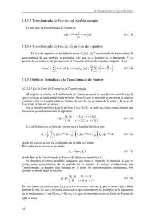 III. Integral de Fourier y Espectros Continuos 
III.5.3 Transformada de Fourier del escalón unitario 
En este caso la Transformada de Fourier es: 
45 
u (t) ℑ→ 1 + πδ ( ω 
) 
j 
ω 
(III.33) 
III.5.4 Transformada de Fourier de un tren de impulsos 
El tren de impulsos se ha definido como ( ) T δ ω . Su Transformada de Fourier tiene la 
particularidad de que también es periódica, solo que en el dominio de la frecuencia. Y su 
período de oscilación es de precisamente la frecuencia del tren de impulsos temporal. O sea: 
t nT 2 2 n 
+∞ π +∞ 
δ ω = δ − →ω δ ω = δ π  ω −  
  Σ Σ (III.34) 
( ) ( ) ( ) T 0 0 
T T 
ℑ 
ω 
n n 
=−∞ =−∞ 
III.5.5 Señales Periódicas y la Transformada de Fourier 
III.5.5.1 De la Serie de Fourier a la Transformada 
Al empezar a estudiar la Transformada de Fourier se partió de una función periódica en la 
que el período se hacía tender hacia infinito. Ahora lo que se pretende es encontrar la relación 
existente entre la Transformada de Fourier de uno de los períodos de la señal y la Serie de 
Fourier de la función periódica. 
Sea la función periódica fp(t) de período T (ω0=2π/T). A partir de ella se puede obtener una 
función no periódica mediante la expresión: 
( ) ( ) p f t T 2 t T 2 
f t 
 − < < + 
=  
 < − > 
0 t T 2 o t T 2 
(III.35) 
Los coeficientes de la Serie de Fourier para la función periódica son: 
T 2 T 2 
+ + +∞ 
d 1 f t e dt 1 f t e dt 1 f t e dt 
( ) 0 ( ) 0 ( ) 0 
= ∫ − jn ω t = ∫ − jn ω t = ∫ − jn ω 
t 
(III.36) 
n p p 
T T T 
T 2 T 2 
− − −∞ 
donde los valores dn son los coeficientes de la Serie de Fourier. 
De esta forma se alcanza el resultado: 
( ) n 0 d = F nω T (III.37) 
donde F(ω) es la Transformada de Fourier de la función aperiódica f(t). 
Se obtendría el mismo resultado cualquiera que fuese el intervalo de duración T0 que se 
escoja como representativo de un período de la función. Y aunque, efectivamente sus 
Transformadas de Fourier sean distintas no lo serán los correspondientes coeficientes. Por 
ejemplo se puede elegir la función: 
( ) ( ) p f t 0 t T 
g t 
 < < 
=  
 < > 
0 t 0 ó t T 
(III.38) 
De esta forma, es evidente que f(t) y g(t) son funciones distintas, y, por lo tanto, F(ω) y G(ω) 
también lo son. Lo que sí se puede demostrar es que coinciden en los múltiplos de la frecuencia 
de la fundamental, o sea: ( ) ( ) 0 0 F nω = G nω ya que la descomposición en Serie de Fourier de 
fp(t) es única. 
 