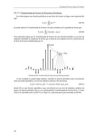 III. Integral de Fourier y Espectros Continuos 
III.5.5.2 Transformada de Fourier de Funciones Periódicas. 
Si se descompone una función periódica en una Serie de Fourier se llega a una expresión del 
tipo: 
46 
= Σ (III.39) 
( ) jn 0t 
p n 
f t d e 
n 
+∞ 
ω 
=−∞ 
Se puede aplicar la Transformada de Fourier a los dos miembros de la igualdad de forma que: 
ω = Σ π δ ω − ω (III.40) 
( ) ( ) p n 0 
F 2d n 
n 
+∞ 
=−∞ 
Esta expresión indica que la Transformada de Fourier de una función periódica es un tren de 
impulsos modulado en amplitud, de forma que el área de esos impulsos son los coeficientes de 
la Serie de Fourier multiplicadas por 2π. 
3ω0 
Fp(ω) 
ω 
-3ω0- -2ω0 -ω0 ω0 2ω0 
área = 2πdn 
0 
Ilustración III-9: Transformada de Fourier de una función periódica. 
A este resultado se puede llegar además, tomando la función periódica como convolución 
entre una señal aperiódica y un tren de impulsos unitarios. De esta forma: 
( ) ( ) ( ) ( ) ( ) ( ) p T0 p 0 0 f t f t t ℑ F F 
ω = ∗δ → ω = ω ⋅ω δ ω (III.41) 
donde f(t) es una función aperiódica cuya convolución con un tren de impulsos unitarios da 
lugar a la función periódica fp(t) y a su correspondiente Transformada de Fourier F(ω). Y como 
F(ω) es la calculada como en (III.37), se llega a la expresión para Fp(ω) mostrada en (III.40). 
 