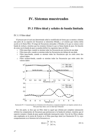 IV. Sistemas muestreados 
47 
IV. Sistemas muestreados 
IV.1 Filtro ideal y señales de banda limitada 
IV.1.1 Filtro ideal 
El proceso por el cual una determinada señal es modificada de forma que se atenúa o elimina 
una parte de su espectro de frecuencia se denomina filtrado, y al sistema que realiza dicha 
acción se le llama filtro. El rango de frecuencias atenuadas o filtradas es lo que se conoce como 
banda de rechazo, mientras que las restantes forman lo que se llama banda de paso. En función 
de como sea la banda de paso se pueden definir los siguientes tipos de filtro: 
o Filtro paso-bajo, cuando se atenúan todas las frecuencias por encima de una dada 
o Filtro paso-alto, cuando se atenúan todas las frecuencias por debajo de una dada 
o Filtro paso-banda, cuando se atenúan todas las frecuencias que no estén entre dos 
valores dados 
o Filtro rechazo-banda, cuando se atenúan todas las frecuencias que estén entre dos 
valores dados 
10 0 
10 -1 
banda de paso banda de rechazo 
0 0.2 0.4 0.6 0.8 1 1.2 1.4 1.6 1.8 2 10 -2 
frecuencia ω en s-1 
filtro real 
filtro ideal 
0.6 
0.4 
0.2 
0 
-10 -8 -6 -4 -2 0 2 4 6 8 10 -0.2 
tiempo t en s 
filtro real 
filtro ideal 
Ilustración IV-1: Caracterización en el dominio de la frecuencia y respuesta temporal a un impulso unitario de un 
filtro paso-bajo ideal y uno no-ideal tipo Chebyshev 
Por otra parte, se dice que un filtro ideal es aquel que elimina por completo (atenuación 
infinita) las componentes de frecuencia que pertenezcan a la banda de rechazo, mientras que el 
espectro restante o banda de paso queda inalterado (atenuación nula). Uno de los filtros ideales 
más empleados en la teoría de Fourier es el filtro paso-bajo ideal (ver Ilustración IV-1), cuyo 
comportamiento en el dominio de la frecuencia es: 
 ω > ω ω =  ω ≤ ω  
( ) c 
c 
0 
Q 
1 
(IV.1) 
 