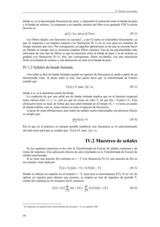 IV. Sistemas muestreados 
donde ωc es la denominada frecuencia de corte, y representa la transición entre la banda de paso 
y la banda de rechazo. La respuesta a un impulso unitario del filtro (ver apartado VIII.3) recién 
descrito es: 
48 
q(t) = (ωc senωc t) 2πωc t (IV.2) 
Los filtros ideales son funciones no causales1, y por lo tanto no realizables físicamente, ya 
que su respuesta a un impulso unitario (ver Ilustración IV-1) no es cero para los instantes de 
tiempo menores que cero. Por consiguiente, en aquellas aplicaciones es las que se necesite hacer 
un filtrado en tiempo real es necesario emplear filtros causales. Una de las peculiaridades más 
relevantes de este tipo de filtros es que la transición entre la banda de paso y la de rechazo es 
gradual (ver Ilustración IV-1). Son, por consiguiente, filtros no-ideales, con una atenuación 
finita en la banda de rechazo y una atenuación no nula en la banda de paso. 
IV.1.2 Señales de banda limitada 
Una señal se dice de banda limitada cuando su espectro de frecuencia se anula a partir de un 
determinado valor. Si dicha señal es real, esto quiere decir que su transformada de Fourier 
cumple que: 
( ) c F ω = 0 para ω > ω (IV.3) 
donde a ωc se le denomina ancho de banda. 
La condición de que una señal sea de banda limitada implica que en el dominio temporal 
toma valores entre -∞ y +∞, esto es, que no existe un valor Tc tal que f(t) = 0 para t>Tc. Esta 
afirmación tiene su dual, de forma que una señal limitada en el tiempo (Tc < ∞) tiene un ancho 
de banda infinito, esto es, toma valores en todo el espectro de frecuencia. 
A pesar de estas afirmaciones, para todas las señales reales relacionadas con procesos físicos 
se cumple que: 
limF( ) 0 
ω→∞ 
ω = (IV.4) 
Por lo que en la práctica, es siempre posible establecer una frecuencia ωc lo suficientemente 
elevada como para que se cumpla que: ( ) c F ω ≈ 0 para ω > ω 
IV.2 Muestreo de señales 
En los capítulos anteriores se ha visto la Transformada de Fourier de señales continuas y de 
trenes de impulsos. Una aplicación directa de estos resultados es la Transformada de Fourier de 
señales muestreadas. 
Si se tiene una función f(t) continua en t = T (ver Ilustración IV-2), una muestra de f(t) en 
ese instante viene dada por: 
fˆ (t) = f (t)δ(t − T) = f (T)δ(t − T) (IV.5) 
Donde se obtiene un impulso en el instante t = T, cuya área es precisamente f(T). Si en vez de 
aplicar un impulso para obtener una muestra, se emplea un tren de impulsos de período T, 
siendo f(t) continua en los instantes f(nT), entonces: 
+∞ +∞ 
ˆf t f t t nT f nT t nT 
= Σ δ − = Σ δ − (IV.6) 
( ) ( ) ( ) ( ) ( ) 
n n 
=−∞ =−∞ 
1 Su respuesta a un impulso tiene valores distintos de cero para t < 0 (ver capítulo VIII) 
 