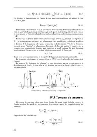 IV. Sistemas muestreados 
50 
{ ( )} { ( ) ( )} ( ) ( ( )) T m m 
Fˆ ( ) fˆ t f t t 1 F 
2 ω ω = ℑ = ℑ ⋅ δ =  ω ∗ ω ⋅ δ ω  π   
(IV.9) 
Por la tanto la Transformada de Fourier de una señal muestreada con un período T (con 
m T = 2π ω ) es: 
( ) ( ) m 
Fˆ ( ) 1 F 
T ω ω = ω ∗δ ω (IV.10) 
El resultado, ver Ilustración IV-2, es una función periódica en el dominio de la frecuencia, de 
período igual a la frecuencia de muestreo (ωm), en la que la parte correspondiente a un período 
es precisamente la Transformada de Fourier de la señal continua multiplicada por una constante 
(1 T ). 
Si se escoge un período de muestreo demasiado largo (menor ωm), entonces los impulsos de 
( ) ωm δ ω se vuelven más cercanos y hay solapamiento entre los diferentes períodos de la señal en 
el dominio de la frecuencia, tal y como se muestra en la Ilustración IV-3. Es el fenómeno 
conocido como “aliasing” o solapamiento. Para que a la hora de realizar el muestreo no se 
produzca este solapamiento, tenemos que muestrear la señal continua f(t) con frecuencia 
suficientemente elevada (o con un período suficientemente corto), de forma que: 
m c ω ≥ 2⋅ω (IV.11) 
donde ωc es la frecuencia máxima en el espectro de frecuencia para la señal continua f(t). 
La frequencia mímima para el muestreo, 2ωc en (IV.11), recibe el nombre de frecuencia de 
Nyquist. 
La ausencia del fenómeno de “aliasing” es muy importante, ya que permite conocer la 
Transformada de Fourier de una señal y, por lo tanto, reconstruirla sin necesidad de conocer 
todos sus puntos. 
t 
f(t)· 
T 
δ T (t) 
1/T 
F( ω ) 
−ω ω c ωc 
Solapamiento 
−ωm ω m 
Ilustración IV-3: Fenómeno de "Aliasing" o solapamiento 
IV.3 Teorema de muestreo 
El teorema de muestreo afirma que si una función f(t) es de banda limitada, entonces la 
función continua f(t) puede ser unívocamente determinada a partir del conocimiento de sus 
muestras: 
ˆf t f nT t nT 
= Σ δ − (IV.12) 
( ) ( ) ( ) 
n 
+∞ 
=−∞ 
En particular, f(t) está dada por: 
ω   −  = ⋅   
π − Σ (IV.13) 
( ) ( ) 
m 
( ) 
( ) 
n 
sin t nT 
f t T f nT 2 
t nT 
+∞ 
=−∞ 
 
