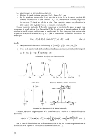 IV. Sistemas muestreados 
51 
Los requisitos para el teorema de muestreo son: 
o F(ω) sea de banda limitada, o sea que: F(ω) = 0 para ω > ωc 
o La frecuencia de muestreo ha de ser superior al doble de la frecuencia máxima del 
espectro frecuencial de la señal continua (ωm ≥ 2ωc ). O lo que es lo mismo, el período 
de muestreo (T) ha de ser inferior a c π ω . Este espaciado asegura que al realizar la 
convolución entre δωm(ω) y F(ω) no se produzca solapamiento 
En este momento, partiendo de la señal muestreada se mostrarán los pasos a seguir para 
reconstruir la señal original (ver Ilustración IV-4). Se sabe que la transformada de la señal 
continua se puede obtener multiplicando la transformada del filtro paso-bajo ideal, que permita 
el paso de las frecuencias entre -ωm/2 y ωm/2, por la transformada de la señal muestreada, de 
forma que: 
F(ω) = Fˆ (ω)⋅Q(ω) f (t) = ℑ−1{F(ω)} = fˆ (t)∗ q(t) (IV.14) 
donde: 
o Q(ω) es la transformada del filtro ideal y 1{ ( )} ( ) ( 1 ) 
2 m ℑ− Q ω = q t = Tsen ω t πt 
o ( ) ˆF 
ω es la transformada de la señal muestreada cuya correspondiente función temporal 
es: 1{ Fˆ ( )} fˆ ( t ) f ( nT ) ( t nT 
) 
ℑ ω = = Σ δ − 
n 
+∞ 
− 
=−∞ 
Transformada de Fourier de la señal muestreada 
1/T 
F( ω ) 
−ω ω c ωc 
−ωm ω m −ωc ωm ω m +ωc 
Filtro ideal Aplicación del filtro a la señal muestreada 
T 
ω 
−ωc ωc ω 
ωm 
2 
−ω m 
2 
Q( ) 
ω ωc 
1 
-ωc 
Q(ω)Fˆ (ω) 
-ωm/2 ωm/2 
Ilustración IV-4: Reconstrucción de la señal muestreada 
Entonces, aplicando las propiedades de la Transformada de Fourier de la convolución de dos 
funciones: 
( ) { ( ) ( )} ( ) ( ) ( ) ( ) ( 1 ) 
ˆ ˆ   sen ω 
t f t F Q f t q t f nT t nT T 
Σ (IV.15) 
1 2 m 
= ℑ ω ⋅ ω = ∗ =  δ −  ∗  n 
 π 
t 
+∞ 
− 
=−∞ 
Por lo tanto la función que nos da la reconstrucción de f(t), tal y como se puede ver en la 
Ilustración IV-5, a partir de sus muestras es la mostrada en (IV.13). 
 