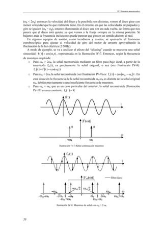 IV. Sistemas muestreados 
(ωp < 2ωg) entonces la velocidad del disco y la percibida son distintas, vemos al disco girar con 
menor velocidad que la que realmente tiene. En el extremo en que las velocidades de parpadeo y 
giro se igualen (ωp = ωg), estamos iluminando al disco una vez en cada vuelta, de forma que nos 
parece que el disco está quieto, ya que vemos a la franja siempre en la misma posición. Si 
bajamos más la frecuencia incluso nos puede parecer que gira en un sentido distinto al real. 
En algunos equipos de sonido, como tocadiscos y casetes, se aprovecha el fenómeno 
estroboscópico para ajustar al velocidad de giro del motor de arrastre aprovechando la 
fluctuación de la luz eléctrica (2·50Hz). 
A modo de ejemplo, se va a analizar el efecto del “aliasing” cuando se muestrea una señal 
sinusoidal: f (t) = cos(ω0 t) , representada en la Ilustración IV-7. Entonces, según la frecuencia 
de muestreo empleada: 
53 
o Para ωm > 2ω0, la señal reconstruida mediante un filtro paso-bajo ideal, a partir de la 
muestrada fm(t), es precisamente la señal original, o sea (ver Ilustración IV-8): 
( ) ( ) r 0 f t = f t = cos(ω t) 
o Para ωm < 2ω0 la señal reconstruida (ver Ilustración IV-9) es: ( ) ( ) r m 0 f t = cos ω − ω t . En 
esta situación la frecuencia de la señal reconstruida ωm-ω0 es distinta de la señal original 
ω0, debido precisamente a una insuficiente frecuencia de muestreo. 
o Para ωm = ω0, que es un caso particular del anterior, la señal reconstruida (Ilustración 
IV-10) es una constante: ( ) r f t = K 
|F(ω)| 
ω 
π π 
-ω0 ω0 
t 
f(t) 
Ilustración IV-7:Señal continua sin muestreo 
|Fm(ω)| 
t 
ω 
-ωm 
-ωm/2 ωm/2 
-ωm-ω0 ω0 2ω0 
ωm+ω0 -ωm+ω0 
ωm 
ωm-ω0 
-2ω0 -ω0 
filtro ideal 
fm(t) 
Ilustración IV-8: Muestreo de señal con ωm > 2·ω0 
 