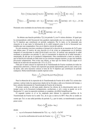 V. La Transformada de Fourier Discretizada (DFT). 
59 
f t f t d t p t d t f (kT) t kT T t nT 
    
( ) ( ) ( ) ( ) ( ) N − 1 
( ) +∞ 
( )  Σ Σ (V.9) 
=   ∗ =  δ −  ∗  0 
δ − 0 1 2 
π 0 
  k = 0   n 
=−∞ 
 
2 π 
 ( ) Σ N − 1 ( N − 1 N − 
1 
f t = ... +f (kT) δ t − kT − T ) +Σ f (kT) δ ( t − kT ) +Σ f (kT) δ ( t − kT + T ) + 
... 
T 
0 0 
	
 
0 k = 0 k = 0 k = 
0 
1 período 
(V.10) 
Poniendo estos resultados de una forma más compacta: 
f t T f (kT) t kT rT 
  
( ) ( ) N 1 
 Σ Σ (V.11) 
= 0 
δ − − 2 
π   r  0 
k0 
 
+∞ − 
=−∞ = 
Se obtiene una función periódica f (t) de período T0 con N valores distintos. Al igual que 
la correspondiente señal frecuencial ésta quedaría representada una vez conocidas las áreas de 
los N impulsos que constituyen un período cualquiera. Por lo tanto, se ha alcanzado una 
situación en la que tanto la información de la señal temporal como la de la frecuencial son 
tratables por una computadora. Esto era el objetivo inicial del análisis. 
En este momento conviene considerar el porqué de la elección de un muestreo de 2π/T0 para 
este último paso. El motivo de esta elección es el de evitar un solapamiento en el dominio 
temporal al convolucionar la señal f(t)·d0·(t)·p(t) con d1(t). Al realizar esta operación la señal 
resultante es periódica con período T0, que es exactamente la duración de la señal truncada y 
muestreada, de ahí que no se produzca solapamiento. Otra consideración a tener en cuenta es 
que la función de truncado no debe tener en sus extremos ninguna muestra, ya que esto también 
provocaría solapamiento. Para evitar esto último, se hace que los límites de p(t) caigan en el 
medio de un intervalo de muestreo (de -T/2 a T0-T/2). 
Falta por lo tanto conocer la expresión de la Transformada de Fourier resultante de todas las 
operaciones anteriores, y buscar una expresión que pueda representarla, para la cual, como ya se 
ha dicho, sólo sería necesario conocer el área de los N impulsos que constituyen un período 
cualquiera. Dicha transformada se puede expresar como: 
F 1 F D P D 
( ) 
 (V.12) 
ω =  ω ∗ ω ∗ ω  ω π 
( ) 
( ) ( ) ( ) ( ) 2 0 1 
2 
Para la obtención de la expresión de la Transformada de Fourier de la señal f(t) existen dos 
caminos: realizar todas las operaciones duales de las llevadas a cabo en el dominio del tiempo, o 
bien, calcular directamente la Transformada de Fourier de la función. 
El primer camino, es útil para poder observar los efectos de la discretización tanto en el 
tiempo como en la frecuencia (solapamiento, oscilaciones...), tal y como se puede ver en la 
Ilustración V-1, pero la expresión resultante es compleja y de difícil simplificación. 
El segundo camino es el se ha empleado para obtener la expresión analítica de la 
Transformada de Fourier de la señal f(t) , de la que se deriva la DFT. Para ello se tendrá en 
cuenta que f(t) es una señal periódica de período T0, y por lo tanto, su transformada se puede 
poner como: 
 ( ω ) = πΣ δ ( ω− ω ) (V.13) 
k 0 
F 2 d k 
k 
+∞ 
=−∞ 
donde: 
o ω0 es la frecuencia fundamental de f(t) : 0 0 ω = 2π T = 2π NT 
o dk son los coeficientes de la serie de Fourier: ( ) 0 
d 1 T T2 f t e j2 kt T 
0 
dt 
= ∫  
k T 2 
T 
0 
− − π 
− 
 
