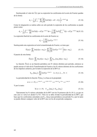 V. La Transformada de Fourier Discretizada (DFT). 
Sustituyendo el valor de f(t) por su expresión los coeficientes de la serie de Fourier quedan 
de la forma: 
60 
 N 1  
d 1 T T 2 f (nT) t nT rT e j2 kt T 
dt 
∫ 0 
Σ Σ ( ) 0 
(V.14) 
=  δ − −  π   
k T 2 0 
r n0 
2 
− +∞ − − π 
− 
=−∞ = 
Como la integración se realiza sobre un solo período la expresión de los coeficientes se puede 
poner como: 
N − 1 N − 1 d 1 T − T 2 f (nT) t nT e − j2 π kt T dt 1 f (nT) T − T 2 t nT e − j2 π 
kt T 
dt 
∫ 0 Σ ( ) Σ ∫ 0 
( ) (V.15) 
π π = δ − = δ − 
0 0 
k T 2 T 2 
2 2 
− − 
n = 0 n = 
0 
La expresión final de los coeficientes de la serie de Fourier es: 
d 1 f nT e 
( ) N 1 
j2 kn N 
k 
n 0 
2 
− 
− π 
= 
= 
π Σ (V.16) 
Sustituyendo esta expresión en la de la transformada de Fourier, se tiene que: 
  
( ) ( ) ( ) ( ) N 1 
 Σ Σ Σ j2 rn N 
(V.17) 
+∞ +∞ − 
F 2d r f nT e r 
ω = π δ ω− ω =   δ ω− ω 
r 0 0 
  
r r n 0 
− π 
=−∞ =−∞ = 
O puesto de otra forma: 
+∞ +∞ 
 ( ω ) = Σ π δ ( ω− ω ) = Σ ( ω ) δ ( ω− ω ) (V.18) 
r 0 DFT 0 0 
F 2c r F r r 
r r 
=−∞ =−∞ 
La función F (ω) es un función periódica con N valores distintos por período, entonces se 
puede asociar el valor de la Transformada de Fourier a los N valores distintos de los coeficientes 
de los impulsos unitarios, por lo tanto la expresión de la DFT es: 
N − 
1 
ω =Σ = − (V.19) 
( ) ( ) DFT 
j2 kn N 
F k f nT e k 0, 1, 2,..., N 1 
0 
n 0 
− π 
= 
La periodicidad de la función ( ) 0 F kω se basa en la propiedad: 
si n r N; e j2 kn N e j2 k(r N) N e j2 kr Ne j2 k e j2 kr N = + − π = − π + = − π − π = − π (V.20) 
Y por lo tanto: 
( ) ( ) DFT 0 DFT 0 Si n = r + N; F nω = F rω (V.21) 
Típicamente los N valores calculados de la DFT son los N primeros (de 0 a N-1), ya que en 
este caso se varía la k desde 0 a N-1. Pero no se debe olvidar la periodicidad de la DFT, que 
hace que los coeficientes calculados con FDFT (kω0) sean periódicos con período N, y por lo tanto 
se puede obtener cualquier valor de la DFT una vez los de un período cualquiera. 
 