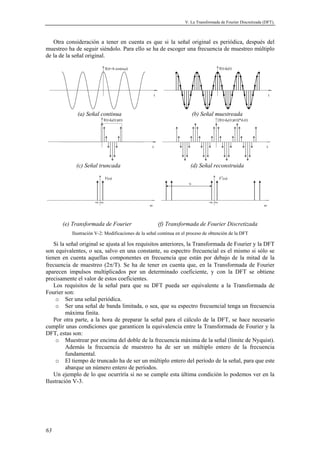 V. La Transformada de Fourier Discretizada (DFT). 
Otra consideración a tener en cuenta es que si la señal original es periódica, después del 
muestreo ha de seguir siéndolo. Para ello se ha de escoger una frecuencia de muestreo múltiplo 
de la de la señal original. 
63 
f(t)=A·cos(ω0t) 
t 
f(t)·d0(t) 
t 
(a) Señal continua (b) Señal muestreada 
f(t)·d0(t)·p(t) 
t 
[f(t)·d0(t)·p(t)]*d1(t) 
t 
(c) Señal truncada (d) Señal reconstruida 
F(ω) 
ω 
-ω0 ω0 
F*(ω) 
ω 
-ω0 ω0 
N 
(e) Transformada de Fourier (f) Transformada de Fourier Discretizada 
Ilustración V-2: Modificaciones de la señal continua en el proceso de obtención de la DFT 
Si la señal original se ajusta al los requisitos anteriores, la Transformada de Fourier y la DFT 
son equivalentes, o sea, salvo en una constante, su espectro frecuencial es el mismo si sólo se 
tienen en cuenta aquellas componentes en frecuencia que están por debajo de la mitad de la 
frecuencia de muestreo (2π/T). Se ha de tener en cuenta que, en la Transformada de Fourier 
aparecen impulsos multiplicados por un determinado coeficiente, y con la DFT se obtiene 
precisamente el valor de estos coeficientes. 
Los requisitos de la señal para que su DFT pueda ser equivalente a la Transformada de 
Fourier son: 
o Ser una señal periódica. 
o Ser una señal de banda limitada, o sea, que su espectro frecuencial tenga un frecuencia 
máxima finita. 
Por otra parte, a la hora de preparar la señal para el cálculo de la DFT, se hace necesario 
cumplir unas condiciones que garanticen la equivalencia entre la Transformada de Fourier y la 
DFT, estas son: 
o Muestrear por encima del doble de la frecuencia máxima de la señal (límite de Nyquist). 
Además la frecuencia de muestreo ha de ser un múltiplo entero de la frecuencia 
fundamental. 
o El tiempo de truncado ha de ser un múltiplo entero del período de la señal, para que este 
abarque un número entero de períodos. 
Un ejemplo de lo que ocurriría si no se cumple esta última condición lo podemos ver en la 
Ilustración V-3. 
 