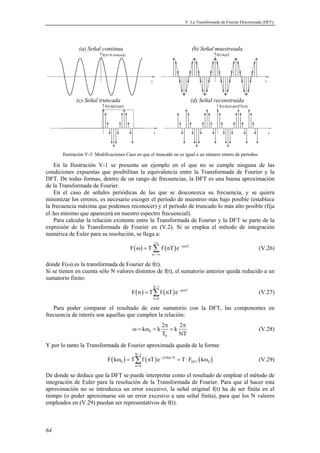 V. La Transformada de Fourier Discretizada (DFT). 
64 
(a) Señal continua (b) Señal muestreada 
f(t)=A·cos(ω0t) 
t 
f(t)·d0(t) 
t 
(c) Señal truncada (d) Señal reconstruida 
f(t)·d0(t)·p(t) 
t 
f(t)·d0(t)·p(t)]*d1(t) 
t 
Ilustración V-3: Modificaciones Caso en que el truncado no es igual a un número entero de períodos 
En la Ilustración V-1 se presenta un ejemplo en el que no se cumple ninguna de las 
condiciones expuestas que posibilitan la equivalencia entre la Transformada de Fourier y la 
DFT. De todas formas, dentro de un rango de frecuencias, la DFT es una buena aproximación 
de la Transformada de Fourier. 
En el caso de señales periódicas de las que se desconozca su frecuencia, y se quiera 
minimizar los errores, es necesario escoger el período de muestreo más bajo posible (establece 
la frecuencia máxima que podemos reconocer) y el período de truncado lo más alto posible (fija 
el Δω mínimo que aparecerá en nuestro espectro frecuencial). 
Para calcular la relación existente entre la Transformada de Fourier y la DFT se parte de la 
expresión de la Transformada de Fourier en (V.2). Si se emplea el método de integración 
numérica de Euler para su resolución, se llega a: 
ω = Σ (V.26) 
( ) ( ) j nT 
F T fnTe 
n 
+∞ 
− ω 
=−∞ 
donde F(ω) es la transformada de Fourier de f(t). 
Si se tienen en cuenta sólo N valores distintos de f(t), el sumatorio anterior queda reducido a un 
sumatorio finito: 
( ) ( ) N 1 
= Σ j nT 
(V.27) 
− 
F n T f nT e 
n 0 
− ω 
= 
Para poder comparar el resultado de este sumatorio con la DFT, las componentes en 
frecuencia de interés son aquellas que cumplen la relación: 
k k 2 k 2 
ω = ω = = (V.28) 
0 
π π 
T NT 
0 
Y por lo tanto la Transformada de Fourier aproximada queda de la forma: 
N − 
1 
ω = Σ = ⋅ ω (V.29) 
( ) ( ) j2 kn N 
( ) DFT 
F k T f nT e T F k 
0 0 
n 0 
− π 
= 
De donde se deduce que la DFT se puede interpretar como el resultado de emplear el método de 
integración de Euler para la resolución de la Transformada de Fourier. Para que al hacer esta 
aproximación no se introduzca un error excesivo, la señal original f(t) ha de ser finita en el 
tiempo (o poder aproximarse sin un error excesivo a una señal finita), para que los N valores 
empleados en (V.29) puedan ser representativos de f(t). 
 