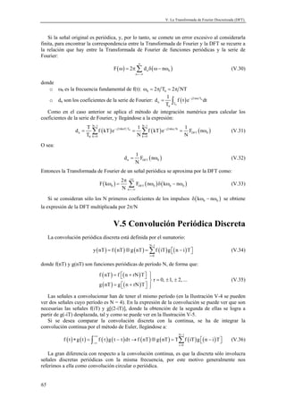 V. La Transformada de Fourier Discretizada (DFT). 
Si la señal original es periódica, y, por lo tanto, se comete un error excesivo al considerarla 
finita, para encontrar la correspondencia entre la Transformada de Fourier y la DFT se recurre a 
la relación que hay entre la Transformada de Fourier de funciones periódicas y la serie de 
Fourier: 
65 
ω = πΣ δ ω− ω (V.30) 
( ) ( ) n 0 
F 2 d n 
n 
∞ 
=−∞ 
donde 
o ω0 es la frecuencia fundamental de f(t): 0 0 ω = 2π T = 2π NT 
o dn son los coeficientes de la serie de Fourier: ( ) 0 
d 1 f t e dt 
= ∫ − π 
0 
j2 nt T 
n T 
T 
0 
Como en el caso anterior se aplica el método de integración numérica para calcular los 
coeficientes de la serie de Fourier, y llegándose a la expresión: 
− − 
d T f kT e 1 f kT e 1 F n 
= Σ ( ) 0 = Σ ( ) = ( ω ) 
(V.31) 
DFT 
N 1 N 1 
j2 knT T j2 kn N 
− π − π 
n 0 
T N N 
0 k = 0 k = 
0 
O sea: 
d 1 F n 
( ) n DFT 0 
= ω (V.32) 
N 
Entonces la Transformada de Fourier de un señal periódica se aproxima por la DFT como: 
F k 2 F n k n 
( ) ( ) ( ) 0 DFT 0 0 0 
n 
N 
+∞ 
=−∞ 
π 
ω = Σ ω δ ω − ω (V.33) 
Si se consideran sólo los N primeros coeficientes de los impulsos ( ) 0 0 δ kω − nω se obtiene 
la expresión de la DFT multiplicada por 2π/N 
V.5 Convolución Periódica Discreta 
La convolución periódica discreta está definida por el sumatorio: 
− 
( ) ( ) ( ) N 1 
( ) ( ) = ⊗ =Σ  −  (V.34) 
y nT f nT g nT f iT g n i T 
i = 
0 
donde f(nT) y g(nT) son funciones periódicas de período N, de forma que: 
( ) ( ) 
( ) ( ) 
=  +    = ± ± 
=  +   
f nT f n rN T 
r 0, 1, 2,... 
g nT g n rN T 
(V.35) 
Las señales a convolucionar han de tener el mismo período (en la Ilustración V-4 se pueden 
ver dos señales cuyo período es N = 4). En la expresión de la convolución se puede ver que son 
necesarias las señales f(iT) y g[(2-iT)], donde la obtención de la segunda de ellas se logra a 
partir de g(-iT) desplazada, tal y como se puede ver en la Ilustración V-5. 
Si se desea comparar la convolución discreta con la continua, se ha de integrar la 
convolución continua por el método de Euler, llegándose a: 
( ) ( ) ( ) ( ) ( ) ( ) ( ) ( ) N 1 
+∞ − 
−∞ 
∗ = ∫ τ − τ τ→ ⊗ = Σ  −  (V.36) 
f t g t f g t d f nT g nT T f iT g n i T 
i = 
0 
La gran diferencia con respecto a la convolución continua, es que la discreta sólo involucra 
señales discretas periódicas con la misma frecuencia, por este motivo generalmente nos 
referimos a ella como convolución circular o periódica. 
 