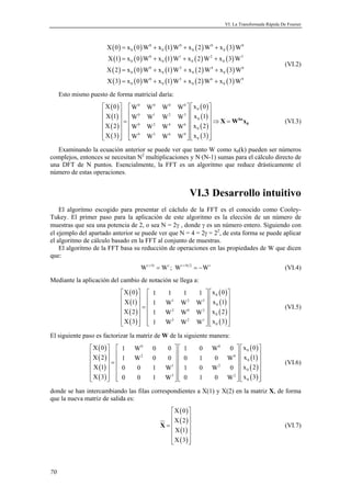 VI. La Transformada Rápida De Fourier 
70 
( ) ( ) ( ) ( ) ( ) 
( ) ( ) ( ) ( ) ( ) 
( ) ( ) ( ) ( ) ( ) 
( ) ( ) ( ) ( ) ( ) 
0 0 0 0 
X0 = x 0W + x 1W + x 2W + 
x 3W 
0 0 0 0 
X 1 = x 0 W + x 1 W + x 2 W + 
x 3 W 
X 2 = x 0 W + x 1 W + x 2 W + 
x 3 W 
X3 = x 0W + x 1W + x 2W + 
x 3W 
0 1 2 3 
0 0 0 0 
0 2 4 6 
0 0 0 0 
0 3 6 9 
0 0 0 0 
(VI.2) 
Esto mismo puesto de forma matricial daría: 
( ) 
( ) 
( ) 
( ) 
( ) 
( ) 
( ) 
( ) 
X 0 W W W W x 0 
X 1 W W W W x 1 
X 2 W W W W x 2 
X 3 W W W W x 3 
0 
9   0 0 0 0 
   
   0 
  0 1 2 3 
   
=    0 
  ⇒ =  0 2 4    
      
   0 3 6   0 
6 
kn 
0 X W x (VI.3) 
Examinando la ecuación anterior se puede ver que tanto W como x0(k) pueden ser números 
complejos, entonces se necesitan N2 multiplicaciones y N·(N-1) sumas para el cálculo directo de 
una DFT de N puntos. Esencialmente, la FFT es un algoritmo que reduce drásticamente el 
número de estas operaciones. 
VI.3 Desarrollo intuitivo 
El algoritmo escogido para presentar el cáclulo de la FFT es el conocido como Cooley- 
Tukey. El primer paso para la aplicación de este algoritmo es la elección de un número de 
muestras que sea una potencia de 2, o sea N = 2γ , donde γ es un número entero. Siguiendo con 
el ejemplo del apartado anterior se puede ver que N = 4 = 2γ = 22, de esta forma se puede aplicar 
el algoritmo de cálculo basado en la FFT al conjunto de muestras. 
El algoritmo de la FFT basa su reducción de operaciones en las propiedades de W que dicen 
que: 
Wr+N = Wr ; Wr+N 2 = −Wr (VI.4) 
Mediante la aplicación del cambio de notación se llega a: 
( ) 
( ) 
( ) 
( ) 
( ) 
( ) 
( ) 
( ) 
X 0 1 1 1 1 x 0 
X 1 1 W W W x 1 
X 2 1 W W W x 2 
X 3 1 W W W x 3 
0 
10 
      
   0 
  1 2 3 
   
=    0 
    2 0    
      
   3 2    
2(VI.5) 
El siguiente paso es factorizar la matriz de W de la siguiente manera: 
( ) 
( ) 
( ) 
( ) 
( ) 
( ) 
( ) 
( ) 
X 0 1 W 0 0 1 0 W 0 x 0 
X 2 1 W 0 0 0 1 0 W x 1 
X 1 0 0 1 W 1 0 W 0 x 2 
X 3 0 0 1 W 0 1 0 W x 3 
   0   0 
   
   2   0 
  0 
 
    =      0 
  1   2 
   
       0 
 
   3   2 
  0 
 
(VI.6) 
donde se han intercambiando las filas correspondientes a X(1) y X(2) en la matriz X, de forma 
que la nueva matriz de salida es: 
( ) 
( ) 
( ) 
( ) 
X 0 
X 2 
X 1 
X 3 
  
  
=     
  
  
X (VI.7) 
 