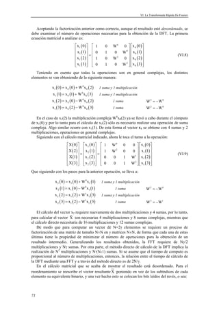 VI. La Transformada Rápida De Fourier 
Aceptando la factorización anterior como correcta, aunque el resultado esté desordenado, se 
debe examinar el número de operaciones necesarias para la obtención de la DFT. La primera 
ecuación matricial a analizar es: 
71 
( ) 
( ) 
( ) 
( ) 
( ) 
( ) 
( ) 
( ) 
x 0 1 0 W 0 x 0 
x 1 0 1 0 W x 1 
x 2 1 0 W 0 x 2 
x 3 0 1 0 W x 3 
   0 
   
 1   0 
  0 
 
 1     0 
   =  2 
   
 1     0 
 
 1   2 
  0 
 
(VI.8) 
Teniendo en cuenta que todas la operaciones son en general complejas, los distintos 
elementos se van obteniendo de la siguiente manera: 
( ) ( ) 0 ( ) 
1 0 0 x 0 = x 0 +W x 2 1 suma y 1 multiplicación 
( ) ( ) 0 ( ) 
1 0 0 x 1 = x 1 +W x 3 1 suma y 1 multiplicación 
( ) ( ) 0 ( ) 
1 0 0 x 2 = x 0 −W x 2 1 suma W2 = −W0 
( ) ( ) 0 ( ) 
1 0 0 x 3 = x 2 −W x 3 1 suma W2 = −W0 
En el caso de x1(2) la multiplicación compleja W0x0(2) ya se llevó a cabo durante el cómputo 
de x1(0) y por lo tanto para el cálculo de x1(2) sólo es necesario realizar una operación de suma 
compleja. Algo similar ocurre con x1(3). De esta forma el vector x1 se obtiene con 4 sumas y 2 
multiplicaciones, operaciones en general complejas. 
Siguiendo con el cálculo matricial indicado, ahora le toca el turno a la operación: 
( ) 
( ) 
( ) 
( ) 
( ) 
( ) 
( ) 
( ) 
( ) 
( ) 
( ) 
( ) 
X 0 x 0 1 W 0 0 x 0 
X 2 x 1 1 W 0 0 x 1 
X 1 x 2 0 0 1 W x 2 
X 3 x 3 0 0 1 W x 3 
     0 
   
   2   2 
  1 
 
  =  2  =    1 
      1 
   
   2     1 
 
     3 
2   1 
 
(VI.9) 
Que siguiendo con los pasos para la anterior operación, se lleva a: 
( ) ( ) 0 ( ) 
2 1 1 x 0 = x 0 +W x 1 1 suma y 1 multiplicación 
( ) ( ) 0 ( ) 
2 1 1 x 1 = x 0 −W x 1 1 suma W2 = −W0 
( ) ( ) 1 ( ) 
2 1 1 x 2 = x 2 +W x 3 1 suma y 1 multiplicación 
( ) ( ) 1 ( ) 
2 1 1 x 3 = x 2 −W x 3 1 suma W3 = −W1 
El cálculo del vector x2 requiere nuevamente de dos multiplicaciones y 4 sumas, por lo tanto, 
para calcular el vector X son necesarias 4 multiplicaciones y 8 sumas complejas, mientras que 
el cálculo directo necesitaría de 16 multiplicaciones y 12 sumas complejas. 
De modo que para computar un vector de N=2γ elementos se requiere un proceso de 
factorización de una matriz de tamaño N×N en γ matrices N×N, de forma que cada una de estas 
últimas tiene la propiedad de minimizar el número de operaciones para la obtención de un 
resultado intermedio. Generalizando los resultados obtenidos, la FFT requiere de Nγ/2 
multiplicaciones y Nγ sumas. Por otra parte, el método directo de cálculo de la DFT implica la 
realización de N2 multiplicaciones y N·(N-1) sumas. Si se asume que el tiempo de computo es 
proporcional al número de multiplicaciones, entonces, la relación entre el tiempo de cálculo de 
la DFT mediante una FFT y a través del método directo es de 2N/γ. 
En el cálculo matricial que se acaba de mostrar el resultado está desordenado. Para el 
reordenamiento se reescribe el vector resultanteX poniendo en vez de los subíndices de cada 
elemento su equivalente binario, y una vez hecho esto se colocan los bits leídos del revés, o sea: 
 