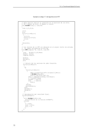VI. La Transformada Rápida De Fourier 
75 
Ejemplo en código ‘C’ del algoritmo de la FFT 
// Esta función realiza la inversión en la posición de los bits. 
// NU = Número de bits, J= Número a tratar. 
long BitRev(long J, long NU) 
{ 
long i,j1,j2,k; 
j1=J; 
k=0; 
for(i=1;i=NU;i++) 
{ 
j2=j1/2; 
k=k*2+(j1-2*j2); 
j1=j2; 
}; 
return(k); 
}; 
// Los valores de la FFT los devuelve en el propio vector de entrada. 
// El número de muestras es N=2^UN. 
void FFT(complex *X, long N, long NU) 
{ 
long N2,NU1,I,L,K,PAux; 
double P,Arg; 
complex CArg,T; 
N2=N/2; 
NU1=NU-1; 
K=0; 
// Cálculo de los vectores de cada iteración. 
for(L=1;L=NU;L++) 
{ 
do 
{ 
for(I=1;I=N2;I++) 
{ 
PAux =(long)floor((K*1.0)/pow(2.0,NU1)); 
P=BitRev(PAux,NU); 
Arg=(2.0*M_PI*P)/(N*1.0); 
CArg = complex(cos(Arg),-sin(Arg)); 
T = X[K+N2]*CArg; 
X[K+N2] = X[K]-T; 
X[K] = X[K]+T; 
K=K+1; 
}; 
K=K+N2; 
}while(KN-1); 
K=0; 
NU1=NU1-1; 
N2=N2/2; 
}; 
// Reordenación del resultado final. 
for(K=0;KN;K++) 
{ 
if((I=BitRev(K,NU))=N) 
printf(Error en la función BITREV); 
if(IK) 
{ 
T = X[K]; 
X[K] = X[I]; 
X[I] = T; 
}; 
}; 
}; 
 