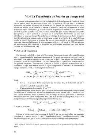 VI. La Transformada Rápida De Fourier 
76 
VI.4 La Transforma de Fourier en tiempo real 
En muchas aplicaciones se hace necesario el cálculo de la Transformada de Fourier de forma 
que se puedan tomar decisiones en tiempo real. En ingeniería eléctrica, este es el caso de 
algunos de los equipos de protección de líneas de alta tensión. En estos puede ser necesario 
realizar un análisis de la forma de la tensión o intensidad con el fin de determinar si se ha 
presentado alguna contingencia, y en consecuencia, de proceder a disparar o no la protección. 
La DFT es, como ya se ha visto, una poderosa herramienta para realizar este análisis cuando, 
por ejemplo, se desea conocer la evolución de la componente fundamental de una onda 
periódica a lo largo del tiempo. Sin embargo, en este tipo de aplicaciones, el factor tiempo es 
también determinante, ya que puede ser interesante conocer la evolución de la señal objeto de 
estudio al mismo tiempo que se produce. Es, en este punto, donde se han invertido grandes 
esfuerzos, ya sea en la búsqueda de algoritmos que agilicen el cálculo de la DFT, por ejemplo 
los algoritmos de FFT, como en el desarrollo de un hardware apropiado para este tipo de 
cálculos , tal es el caso de los DSP. 
VI.4.1 La DFT recursiva 
Una alternativa a la FFT es el de la DFT recursiva. Tiene como ventaja sobre esta última que 
sólo es necesario calcular aquellas componentes de frecuencia que se crean de interés para la 
aplicación, y no todo el espectro como ocurre con la FFT. Para obtener un algoritmo que 
permita el cálculo recursivo de la DFT, se toma como partida la expresión de la DFT mostrada 
en apartados anteriores. Mediante esta expresión se calcula el espectro de frecuencias en el 
instante t = (N-1)T. Para obtener el valor de alguna componente de frecuencia en un instante de 
tiempo cualquiera, t = iT, se ha de emplear la expresión1: 
i i 
Σ Σ 
( ) ( ) ( ) 
( ) ( ) ( ) () 
j2 k(n i N 1) N k(n i N 1) 
− π − + − − + − 
X k x n e x n W 
t iT 
x i N 1 x i N 2 W x i N 3 W x i W 
= = = 
n i N 1 n i N 1 
k 2k (N 1)k 
= 
= − + = − + 
− 
= − + + − + + − + + + 
 
(VI.11) 
donde: 
o ( ) t iT X k = es el valor de la componente de frecuencia kω0 de la función x(t) en el 
instante iT, calculada mediante la DFT 
o W viene dada por la expresión W = e− j2π N 
Según la expresión recién descrita, para calcular el valor de una determinada componente de 
frecuencia en un determinado instante de tiempo es necesario realizar todo el sumatorio cada 
vez. Esto es inoperante desde el punto de vista de tiempo de cálculo, por lo que se intentarán 
aprovechar el cálculo de las componentes de la DFT en el instante anterior, para el cálculo de la 
componente actual. Para ello se puede comprobar fácilmente que: 
( ) k ( ) ( ) ( ) 
t iT t iT T X k W X k x i x i N = = − 
− = − − (VI.12) 
O lo que es lo mismo: 
( ) ( ) ( ) ( ) j2 k N 
ω =  ω + − −    (VI.13) 
X k X k x iT x iT NT e π 
0 t = iT 0 t = iT − 
T Esta es la primera expresión recursiva de la DFT, ya que se aprovechan los resultados 
obtenidos en el instante anterior (t = iT-T) para cálculo de la DFT en el instante actual (t = iT). 
En donde se puede ver que la reducción del número de operaciones a realizar es evidente. 
0 
ω1 Para simplificar la notación se supone equivalente poner x(n) ó x(nT), de igual manera se puede poner X(k) ó 
X(k ). 
 