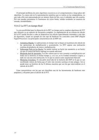 VI. La Transformada Rápida De Fourier 
El principal problema de estos algoritmos recursivos es el comportamiento a largo plazo del 
algoritmo. La causa está en la representación numérica que se realiza en las computadoras, ya 
que toda cifra está representada por un número finito de bits, con el redondeo que ello acarrea. 
Por esto pueden presentarse lo fenómenos de ciclos límite, salidas residuales en ausencia de 
entrada, inestabilidades… 
VI.4.2 La FFT en tiempo Real 
La otra posibilidad para la obtención de la DFT en tiempo real es emplear algoritmos de FFT 
que obtienen ya un espectro de frecuencia completo. La implantación de un sistema de cálculo 
de la FFT puede llevarse a cabo en dispositivos de cálculo especialmente orientados a este tipo 
de algoritmos, siendo un ejemplo de este tipo de hardware los conocidos como DSP (Digital 
Signal Processor). Las principales características de un DSP son: 
77 
o Aritmética Rápida. La aplicaciones en tiempo real se basan en la potencia de cálculo de 
las operaciones de multiplicación y acumulación. La DFT supone una realización 
continua de productos de suma y multiplicación. 
o Sobrecarga Nula en los Bucles. Se puede realizar un bucle (un sumatorio es un bucle) 
sin que el control del bucle suponga un retardo adicional. 
o Búsqueda dual de operandos. Los dos valores que se van a someter a multiplicación son 
leídos de la memoria al mismo tiempo y, a la vez, en la Unidad Aritmético Lógica, y 
todo eso con una sola instrucción. Es lo que se conoce como arquitectura Harvard. 
o Memorias Circulares. Es una parte reservada de la memoria del DSP en la que se van 
escribiendo valores de forma que el valor más reciente sustituye al más antiguo. Así se 
puede tener un histórico de las N últimas muestras que son las que intervendrían en el 
cálculo de la DFT. 
Estas características son las que nos describen una de las herramientas de hardware más 
populares y eficientes para el cálculo de la FFT. 
 