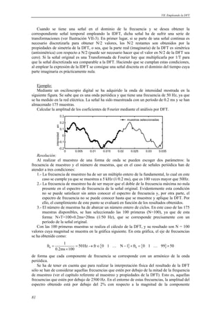 VII. Empleando la DFT 
Cuando se tiene una señal en el dominio de la frecuencia y se desea obtener la 
correspondiente señal temporal empleando la IDFT, dicha señal ha de sufrir una serie de 
transformaciones (ver Ilustración VII-3). En primer lugar, si se parte de una señal continua es 
necesario discretizarla para obtener N/2 valores, los N/2 restantes son obtenidos por la 
propiedades de simetría de la DFT, o sea, que la parte real (imaginaria) de la DFT es simétrica 
(antisimétrica) con respecto a N/2 (puede ser necesario hacer que el valor en N/2 de la DFT sea 
cero). Si la señal original es una Transformada de Fourier hay que multiplicarla por 1/T para 
que la señal discretizada sea comparable a la DFT. Haciendo que se cumplan estas condiciones, 
al emplear la expresión de la IDFT se consigue una señal discreta en el dominio del tiempo cuya 
parte imaginaria es prácticamente nula. 
Ejemplo: 
Mediante un osciloscopio digital se ha adquirido la onda de intensidad mostrada en la 
siguiente figura. Se sabe que es una onda periódica y que tiene una frecuencia de 50 Hz, ya que 
se ha medido en la red eléctrica. La señal ha sido muestreada con un período de 0.2 ms y se han 
almacenado 175 muestras. 
Calcular la amplitud de los coeficientes de Fourier mediante el análisis por DFT. 
0.3 
0.2 
0.1 
0 
intensidad en 
-0.1 
muestras seleccionadas 
0 0.005 0.01 0.015 0.02 0.025 0.03 0.035 -0.2 
Resolución: 
Al realizar el muestreo de una forma de onda se pueden escoger dos parámetros: la 
frecuencia de muestreo y el número de muestras, que en el caso de señales periódica han de 
atender a tres condiciones: 
1.- La frecuencia de muestreo ha de ser un múltiplo entero de la fundamental, lo cual en este 
caso se cumple ya que se muestrea a 5 kHz (1/0.2 ms), que es 100 veces mayor que 50Hz. 
2.- La frecuencia de muestreo ha de ser mayor que el doble de la frecuencia máxima no nula 
presente en el espectro de frecuencia de la señal original. Evidentemente esta condición 
no se puede satisfacer sin antes conocer el espectro de frecuencia y, por otra parte, el 
espectro de frecuencia no se puede conocer hasta que se muestree y aplique la DFT. Por 
ello, el cumplimiento de este punto se evaluará en función de los resultados obtenidos. 
3.- El número de muestras ha de abarcar un número entero de ciclos. En este caso de las 175 
muestras disponibles, se han seleccionado las 100 primeras (N=100), ya que de esta 
forma: N×T=100×0.2ms=20ms (1/50 Hz), que se corresponde precisamente con un 
período de la señal original. 
Con las 100 primeras muestras se realiza el cálculo de la DFT, y su resultado son N = 100 
valores cuya magnitud se muestra en la gráfica siguiente. En esta gráfica, el eje de frecuencias 
se ha obtenido como: 
81 
fr 1 50Hz fr 0 1 N 1 fr 0 1 99 50 
{ } { } 0 0 
= = → ∈ − × = × 
0.2ms × 
100 
… … 
de forma que cada componente de frecuencia se corresponde con un armónico de la onda 
periódica. 
Se ha de tener en cuenta que para realizar la interpretación física del resultado de la DFT 
sólo se han de considerar aquellas frecuencias que estén por debajo de la mitad de la frequencia 
de muestreo (ver el capítulo referente al muestreo y propiedades de la DFT). Esto es, aquellas 
frecuencias que estén por debajo de 2500 Hz. En el entorno de estas frecuencias, la amplitud del 
espectro obtenido está por debajo del 2% con respecto a la magnitud de la componente 
 