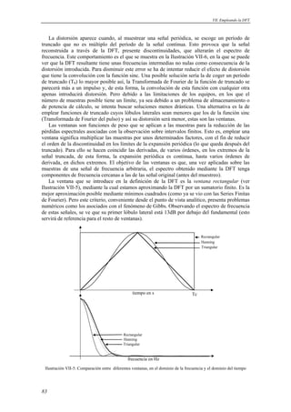 VII. Empleando la DFT 
La distorsión aparece cuando, al muestrear una señal periódica, se escoge un período de 
truncado que no es múltiplo del período de la señal continua. Esto provoca que la señal 
reconstruida a través de la DFT, presente discontinuidades, que alterarán el espectro de 
frecuencia. Este comportamiento es el que se muestra en la Ilustración VII-6, en la que se puede 
ver que la DFT resultante tiene unas frecuencias intermedias no nulas como consecuencia de la 
distorsión introducida. Para disminuir este error se ha de intentar reducir el efecto de distorsión 
que tiene la convolución con la función sinc. Una posible solución sería la de coger un período 
de truncado (T0) lo mayor posible así, la Transformada de Fourier de la función de truncado se 
parecerá más a un impulso y, de esta forma, la convolución de esta función con cualquier otra 
apenas introducirá distorsión. Pero debido a las limitaciones de los equipos, en los que el 
número de muestras posible tiene un límite, ya sea debido a un problema de almacenamiento o 
de potencia de cálculo, se intenta buscar soluciones menos drásticas. Una alternativa es la de 
emplear funciones de truncado cuyos lóbulos laterales sean menores que los de la función sinc 
(Transformada de Fourier del pulso) y así su distorsión será menor, estas son las ventanas. 
Las ventanas son funciones de peso que se aplican a las muestras para la reducción de las 
pérdidas espectrales asociadas con la observación sobre intervalos finitos. Esto es, emplear una 
ventana significa multiplicar las muestras por unos determinados factores, con el fin de reducir 
el orden de la discontinuidad en los límites de la expansión periódica (lo que queda después del 
truncado). Para ello se hacen coincidir las derivadas, de varios órdenes, en los extremos de la 
señal truncada, de esta forma, la expansión periódica es continua, hasta varios órdenes de 
derivada, en dichos extremos. El objetivo de las ventanas es que, una vez aplicadas sobre las 
muestras de una señal de frecuencia arbitraria, el espectro obtenido mediante la DFT tenga 
componentes de frecuencia cercanas a las de las señal original (antes del muestreo). 
La ventana que se introduce en la definición de la DFT es la ventana rectangular (ver 
Ilustración VII-5), mediante la cual estamos aproximando la DFT por un sumatorio finito. Es la 
mejor aproximación posible mediante mínimos cuadrados (como ya se vio con las Series Finitas 
de Fourier). Pero este criterio, conveniente desde el punto de vista analítico, presenta problemas 
numéricos como los asociados con el fenómeno de Gibbs. Observando el espectro de frecuencia 
de estas señales, se ve que su primer lóbulo lateral está 13dB por debajo del fundamental (esto 
servirá de referencia para el resto de ventanas). 
83 
Rectangular 
Hanning 
Triangular 
frecuencia en Hz 
Rectangular 
Hanning 
Tc 
Triangular 
tiempo en s 
Ilustración VII-5: Comparación entre diferentes ventanas, en el dominio de la frecuencia y el dominio del tiempo 
 