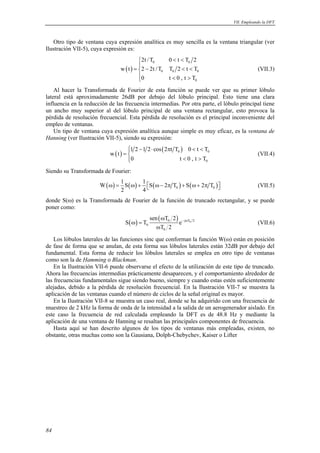 VII. Empleando la DFT 
Otro tipo de ventana cuya expresión analítica es muy sencilla es la ventana triangular (ver 
Ilustración VII-5), cuya expresión es: 
84 
( ) 
2t /T 0 t T 2 
0 0 
w t 2 2t/T T 2 t T 
0 0 0 
0 t 0 , t T 
0 
   
= −    
   
(VII.3) 
Al hacer la Transformada de Fourier de esta función se puede ver que su primer lóbulo 
lateral está aproximadamente 26dB por debajo del lóbulo principal. Esto tiene una clara 
influencia en la reducción de las frecuencia intermedias. Por otra parte, el lóbulo principal tiene 
un ancho muy superior al del lóbulo principal de una ventana rectangular, esto provoca la 
pérdida de resolución frecuencial. Esta pérdida de resolución es el principal inconveniente del 
empleo de ventanas. 
Un tipo de ventana cuya expresión analítica aunque simple es muy eficaz, es la ventana de 
Hanning (ver Ilustración VII-5), siendo su expresión: 
( ) 1 2 1 2 cos ( 2 t T )0 t T 
0 0 
0 
w t 
 − ⋅ π   =  
   
0 t0 , t T 
(VII.4) 
Siendo su Transformada de Fourier: 
W 1 S 1 S 2 T S 2 T 
( ) ( ) ( ) ( ) 0 0 
ω = ω +  ω− π + ω+ π  (VII.5) 
2 4 
donde S(ω) es la Transformada de Fourier de la función de truncado rectangular, y se puede 
poner como: 
( ) ( ω 
) 0 − j ω T0 2 
S T e 
0 
sen T 2 
T 2 
0 
ω = 
ω 
(VII.6) 
Los lóbulos laterales de las funciones sinc que conforman la función W(ω) están en posición 
de fase de forma que se anulan, de esta forma sus lóbulos laterales están 32dB por debajo del 
fundamental. Esta forma de reducir los lóbulos laterales se emplea en otro tipo de ventanas 
como son la de Hamming o Blackman. 
En la Ilustración VII-6 puede observarse el efecto de la utilización de este tipo de truncado. 
Ahora las frecuencias intermedias prácticamente desaparecen, y el comportamiento alrededor de 
las frecuencias fundamentales sigue siendo bueno, siempre y cuando estas estén suficientemente 
alejadas, debido a la pérdida de resolución frecuencial. En la Ilustración VII-7 se muestra la 
aplicación de las ventanas cuando el número de ciclos de la señal original es mayor. 
En la Ilustración VII-8 se muestra un caso real, donde se ha adquirido con una frecuencia de 
muestreo de 2 kHz la forma de onda de la intensidad a la salida de un aerogenerador aislado. En 
este caso la frecuencia de red calculada empleando la DFT es de 48.8 Hz y mediante la 
aplicación de una ventana de Hanning se resaltan las principales componentes de frecuencia. 
Hasta aquí se han descrito algunos de los tipos de ventanas más empleadas, existen, no 
obstante, otras muchas como son la Gausiana, Dolph-Chebychev, Kaiser o Lifter 
 