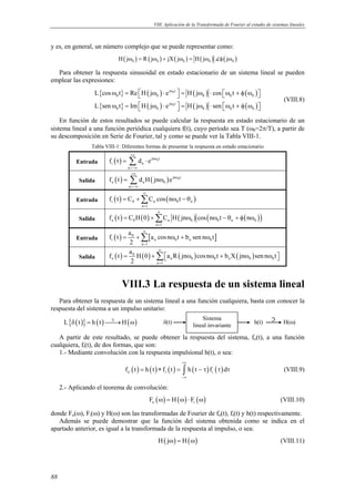 VIII. Aplicación de la Transformada de Fourier al estudio de sistemas lineales 
y es, en general, un número complejo que se puede representar como: 
88 
( ) ( H jω0 = R jω0 ) + jX( jω0 ) = H( jω0 ) (φ( jω0 ) 
Para obtener la respuesta sinusoidal en estado estacionario de un sistema lineal se pueden 
emplear las expresiones: 
{ } ( ) ( ) ( ) 
{ } ( ) ( ) ( ) 
ω = ω ⋅ j ω 
t 
  = ω ⋅ ω + φ ω  
ω =  ω ⋅  = ω ⋅ ω + φ ω  
L cos t Re H j e 0 
H j cos t 
L sen t Im H j e H j sen t 
0 0 0 0 0 
j ω 
t 
0 
0 0 0 0 0 
(VIII.8) 
En función de estos resultados se puede calcular la respuesta en estado estacionario de un 
sistema lineal a una función periódica cualquiera f(t), cuyo período sea T (ω0=2π/T), a partir de 
su descomposición en Serie de Fourier, tal y como se puede ver la Tabla VIII-1. 
Tabla VIII-1: Diferentes formas de presentar la respuesta en estado estacionario 
= Σ ⋅ 
Entrada f ( t ) d e 
jn 0t 
i n 
n 
+∞ 
ω 
=−∞ 
= Σ ω 
Salida f ( t ) d H ( jn ) e 
jn 0t 
o n 0 
n 
+∞ 
ω 
=−∞ 
∞ 
= +Σ ω − θ 
Entrada f ( t ) C C cos ( n t 
) i 0 n 0 n 
n = 
1 
∞ 
Salida ( ) ( ) ( ) ( ( )) o 0 n 0 0 n 0 
= +Σ ω ω − θ + φ ω 
f t CH 0 C H jn cos n t n 
n = 
1 
f t a a cos n t b sen n t 
Entrada ( ) 0 [ ] 
= +Σ ω + ω 
i n 0 n 0 
n 1 
2 
∞ 
= 
f t a H 0 a R jn cosn t b X jn sen n t 
= +Σ ω ω + ω ω  
Salida ( ) 0 ( ) ( ) ( ) 
o n 0 0 n 0 0 
n 1 
2 
∞ 
= 
VIII.3 La respuesta de un sistema lineal 
Para obtener la respuesta de un sistema lineal a una función cualquiera, basta con conocer la 
respuesta del sistema a un impulso unitario: 
L{δ(t)} = h (t)ℑ→H(ω) 
δ(t) Sistema h(t) ℑ H(ω) 
lineal invariante 
A partir de este resultado, se puede obtener la respuesta del sistema, fo(t), a una función 
cualquiera, fi(t), de dos formas, que son: 
1.- Mediante convolución con la respuesta impulsional h(t), o sea: 
+∞ 
( ) ( ) ( ) ( ) ( ) o i i f t h t f t h t f d 
= ∗ = ∫ − τ τ τ (VIII.9) 
−∞ 
2.- Aplicando el teorema de convolución: 
( ) ( ) ( ) o i F ω = H ω ⋅ F ω (VIII.10) 
donde Fo(ω), Fi(ω) y H(ω) son las transformadas de Fourier de fo(t), fi(t) y h(t) respectivamente. 
Además se puede demostrar que la función del sistema obtenida como se indica en el 
apartado anterior, es igual a la transformada de la respuesta al impulso, o sea: 
H( jω) = H(ω) (VIII.11) 
 