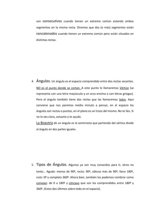 son consecutivos cuando tienen un extremo común estando ambos
     segmentos en la misma recta. Diremos que dos (o más) segmentos están
     concatenados cuando tienen un extremo común pero están situados en
     distintas rectas.




4.   Ángulos. Un ángulo es el espacio comprendido entre dos rectas secantes.
     NO es el punto donde se cortan. A este punto lo llamaremos Vértice (se
     representa con una letra mayúscula y un arco encima o con letras griegas).
     Pero el ángulo también tiene dos rectas que las llamaremos lados. Aquí
     conviene que nos paremos medio minuto a pensar, en el espacio los
     ángulos son rectas o puntos, en el plano es un trozo del mismo. No te líes. Si
     no lo ves claro, avísame y te ayudo.
     La Bisectriz de un ángulo es la semirrecta que partiendo del vértice divide
     al ángulo en dos partes iguales.




5.   Tipos de Ángulos.        Algunos ya son muy conocidos para ti, otros no

     tanto… Agudo: menos de 90º, recto: 90º, obtuso más de 90º; llano 180º,
     nulo: 0º y completo 360º. Ahora bien, también los podemos nombrar como
     convexo: de 0 a 180º y cóncavo que son los comprendidos entre 180º y
     360º. (Estos dos últimos sobre todo en el espacio).
 