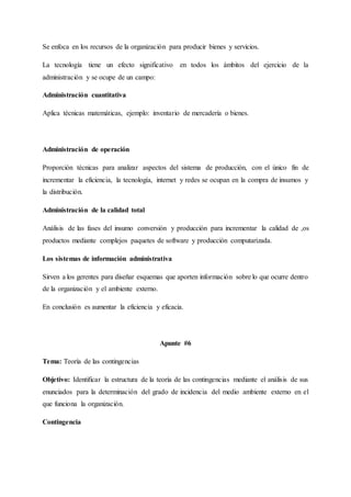 Se enfoca en los recursos de la organización para producir bienes y servicios.
La tecnología tiene un efecto significativo en todos los ámbitos del ejercicio de la
administración y se ocupe de un campo:
Administración cuantitativa
Aplica técnicas matemáticas, ejemplo: inventario de mercadería o bienes.
Administración de operación
Proporción técnicas para analizar aspectos del sistema de producción, con el único fin de
incrementar la eficiencia, la tecnología, internet y redes se ocupan en la compra de insumos y
la distribución.
Administración de la calidad total
Análisis de las fases del insumo conversión y producción para incrementar la calidad de ,os
productos mediante complejos paquetes de software y producción computarizada.
Los sistemas de información administrativa
Sirven a los gerentes para diseñar esquemas que aporten información sobre lo que ocurre dentro
de la organización y el ambiente externo.
En conclusión es aumentar la eficiencia y eficacia.
Apunte #6
Tema: Teoría de las contingencias
Objetivo: Identificar la estructura de la teoría de las contingencias mediante el análisis de sus
enunciados para la determinación del grado de incidencia del medio ambiente externo en el
que funciona la organización.
Contingencia
 
