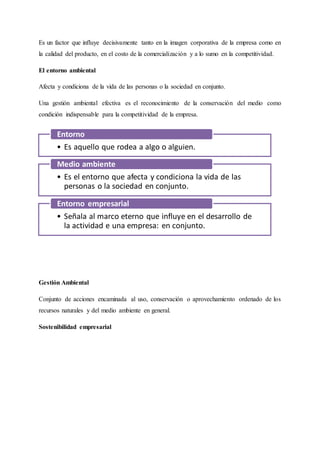 Es un factor que influye decisivamente tanto en la imagen corporativa de la empresa como en
la calidad del producto, en el costo de la comercialización y a lo sumo en la competitividad.
El entorno ambiental
Afecta y condiciona de la vida de las personas o la sociedad en conjunto.
Una gestión ambiental efectiva es el reconocimiento de la conservación del medio como
condición indispensable para la competitividad de la empresa.
Gestión Ambiental
Conjunto de acciones encaminada al uso, conservación o aprovechamiento ordenado de los
recursos naturales y del medio ambiente en general.
Sostenibilidad empresarial
• Es aquello que rodea a algo o alguien.
Entorno
• Es el entorno que afecta y condiciona la vida de las
personas o la sociedad en conjunto.
Medio ambiente
• Señala al marco eterno que influye en el desarrollo de
la actividad e una empresa: en conjunto.
Entorno empresarial
 