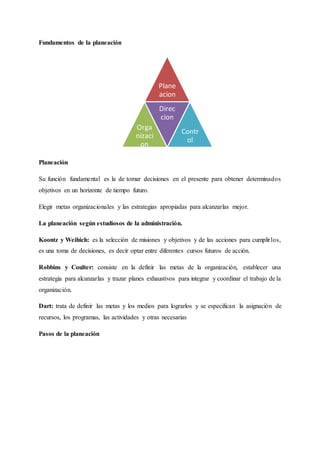Fundamentos de la planeación
Planeación
Su función fundamental es la de tomar decisiones en el presente para obtener determinados
objetivos en un horizonte de tiempo futuro.
Elegir metas organizacionales y las estrategias apropiadas para alcanzarlas mejor.
La planeación según estudiosos de la administración.
Koontz y Weihich: es la selección de misiones y objetivos y de las acciones para cumplirlos,
es una toma de decisiones, es decir optar entre diferentes cursos futuros de acción.
Robbins y Coulter: consiste en la definir las metas de la organización, establecer una
estrategia para alcanzarlas y trazar planes exhaustivos para integrar y coordinar el trabajo de la
organización.
Dart: trata de definir las metas y los medios para lograrlos y se especifican la asignación de
recursos, los programas, las actividades y otras necesarias
Pasos de la planeación
Plane
acion
Orga
nizaci
on
Direc
cion
Contr
ol
 
