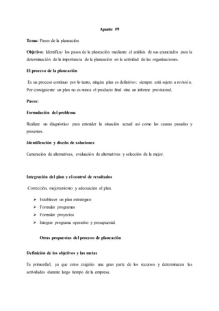 Apunte #9
Tema: Pasos de la planeación.
Objetivo: Identificar los pasos de la planeación mediante el análisis de sus enunciados para la
determinación de la importancia de la planeación en la actividad de las organizaciones.
El proceso de la planeación
Es un proceso continuo por lo tanto, ningún plan es definitivo: siempre está sujeto a revisión.
Por consiguiente un plan no es nunca el producto final sino un informe provisional.
Pasos:
Formulación del problema
Realizar un diagnóstico para entender la situación actual así como las causas pasadas y
presentes.
Identificación y diseño de soluciones
Generación de alternativas, evaluación de alternativas y selección de la mejor.
Integración del plan y el control de resultados
Corrección, mejoramiento y adecuación el plan.
 Establecer un plan estratégico
 Formular programas
 Formular proyectos
 Integrar programa operativo y presupuestal.
Otras propuestas del proceso de planeación
Definición de los objetivos y las metas
Es primordial, ya que estos exigirán una gran parte de los recursos y determinaran las
actividades durante largo tiempo de la empresa.
 