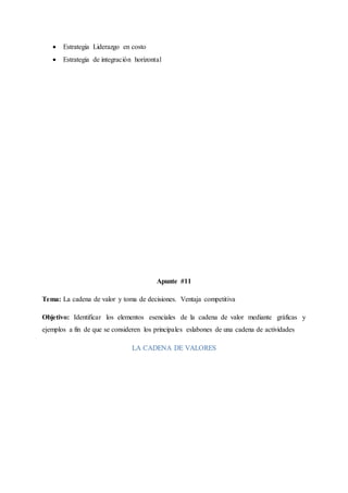  Estrategia Liderazgo en costo
 Estrategia de integración horizontal
Apunte #11
Tema: La cadena de valor y toma de decisiones. Ventaja competitiva
Objetivo: Identificar los elementos esenciales de la cadena de valor mediante gráficas y
ejemplos a fin de que se consideren los principales eslabones de una cadena de actividades
LA CADENA DE VALORES
 