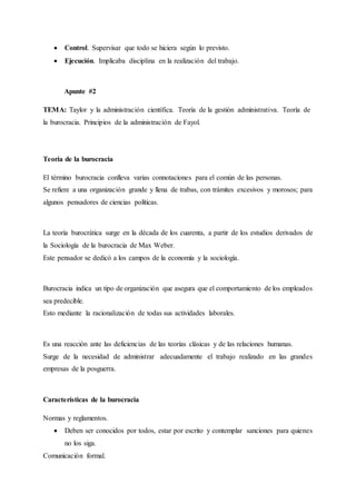  Control. Supervisar que todo se hiciera según lo previsto.
 Ejecución. Implicaba disciplina en la realización del trabajo.
Apunte #2
TEMA: Taylor y la administración científica. Teoría de la gestión administrativa. Teoría de
la burocracia. Principios de la administración de Fayol.
Teoría de la burocracia
El término burocracia conlleva varias connotaciones para el común de las personas.
Se refiere a una organización grande y llena de trabas, con trámites excesivos y morosos; para
algunos pensadores de ciencias políticas.
La teoría burocrática surge en la década de los cuarenta, a partir de los estudios derivados de
la Sociología de la burocracia de Max Weber.
Este pensador se dedicó a los campos de la economía y la sociología.
Burocracia indica un tipo de organización que asegura que el comportamiento de los empleados
sea predecible.
Esto mediante la racionalización de todas sus actividades laborales.
Es una reacción ante las deficiencias de las teorías clásicas y de las relaciones humanas.
Surge de la necesidad de administrar adecuadamente el trabajo realizado en las grandes
empresas de la posguerra.
Características de la burocracia
Normas y reglamentos.
 Deben ser conocidos por todos, estar por escrito y contemplar sanciones para quienes
no los siga.
Comunicación formal.
 