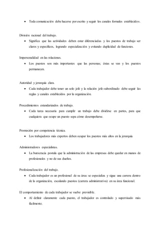  Toda comunicación debe hacerse por escrito y seguir los canales formales establecidos.
División racional del trabajo.
 Significa que las actividades deben estar diferenciadas y los puestos de trabajo ser
claros y específicos, logrando especialización y evitando duplicidad de funciones.
Impersonalidad en las relaciones.
 Los puestos son más importantes que las personas; éstas se van y los puestos
permanecen.
Autoridad y jerarquía clara.
 Cada trabajador debe tener un solo jefe y la relación jefe-subordinado debe seguir las
reglas y canales establecidos por la organización.
Procedimientos estandarizados de trabajo.
 Cada tarea necesaria para cumplir un trabajo debe dividirse en partes, para que
cualquiera que ocupe un puesto sepa cómo desempeñarse.
Promoción por competencia técnica.
 Los trabajadores más expertos deben ocupar los puestos más altos en la jerarquía
Administradores especialistas.
 La burocracia postula que la administración de las empresas debe quedar en manos de
profesionales y no de sus dueños.
Profesionalización del trabajo.
 Cada trabajador es un profesional de su área: se especializa y sigue una carrera dentro
de la organización, escalando puestos (carrera administrativa) en su área funcional.
El comportamiento de cada trabajador se vuelve previsible.
 Al definir claramente cada puesto, el trabajador es controlado y supervisado más
fácilmente.
 