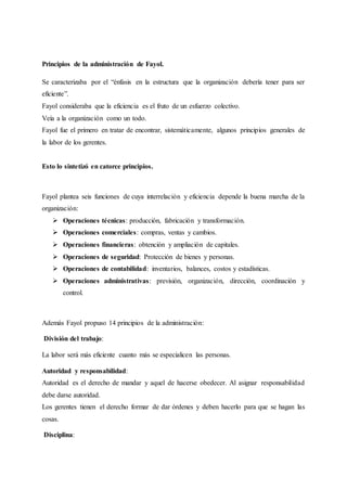 Principios de la administración de Fayol.
Se caracterizaba por el “énfasis en la estructura que la organización debería tener para ser
eficiente”.
Fayol consideraba que la eficiencia es el fruto de un esfuerzo colectivo.
Veía a la organización como un todo.
Fayol fue el primero en tratar de encontrar, sistemáticamente, algunos principios generales de
la labor de los gerentes.
Esto lo sintetizó en catorce principios.
Fayol plantea seis funciones de cuya interrelación y eficiencia depende la buena marcha de la
organización:
 Operaciones técnicas: producción, fabricación y transformación.
 Operaciones comerciales: compras, ventas y cambios.
 Operaciones financieras: obtención y ampliación de capitales.
 Operaciones de seguridad: Protección de bienes y personas.
 Operaciones de contabilidad: inventarios, balances, costos y estadísticas.
 Operaciones administrativas: previsión, organización, dirección, coordinación y
control.
Además Fayol propuso 14 principios de la administración:
División del trabajo:
La labor será más eficiente cuanto más se especialicen las personas.
Autoridad y responsabilidad:
Autoridad es el derecho de mandar y aquel de hacerse obedecer. Al asignar responsabilidad
debe darse autoridad.
Los gerentes tienen el derecho formar de dar órdenes y deben hacerlo para que se hagan las
cosas.
Disciplina:
 