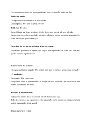 Las personas que pertenecen a una organización deben respetar las reglas que rigen
Unidad de mando:
Cada persona recibe órdenes de un solo superior.
Cada empleado debe tener un jefe y sólo uno.
Unidad de dirección:
Las actividades que tienen un mismo objetivo deben tener un solo jefe y un solo plan.
Las personas que realizan actividades que tienen el mismo objetivo dentro de la organización
deben ser dirigidas por el mismo jefe.
Subordinación del interés particular al interés general:
Los intereses personales de aquellos que integran una organización no deben tener más peso
que los intereses organizacionales.
Remuneración del personal:
El pago por el trabajo realizado debe ser justo tanto para el empleado como para el empleador.
Centralización:
La autoridad debe concentrarse.
Los gerentes tienen la responsabilidad de otorgar suficiente autoridad a los subordinados para
realizar exitosamente las tareas.
Jerarquía (Cadena escalar):
Deben existir niveles desde la autoridad más alta hasta la más baja.
Todos los puestos de una organización están relacionados de tal manera que cada persona tiene
un jefe, exceptuando al jefe general.
Orden (material y social):
 