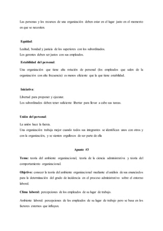 Las personas y los recursos de una organización deben estar en el lugar justo en el momento
en que se necesiten.
Equidad:
Lealtad, bondad y justicia de los superiores con los subordinados.
Los gerentes deben ser justos con sus empleados.
Estabilidad del personal:
Una organización que tiene alta rotación de personal (los empleados que salen de la
organización con alta frecuencia) es menos eficiente que la que tiene estabilidad.
Iniciativa:
Libertad para proponer y ejecutar.
Los subordinados deben tener suficiente libertar para llevar a cabo sus tareas.
Unión del personal:
La unión hace la fuerza.
Una organización trabaja mejor cuando todos sus integrantes se identifican unos con otros y
con la organización, y se sienten orgullosos de ser parte de ella
Apunte #3
Tema: teoría del ambiente organizacional, teoría de la ciencia administrativa y teoría del
comportamiento organizacional.
Objetivo: conocer la teoría del ambiente organizacional mediante el análisis de sus enunciados
para la determinación del grado de incidencia en el proceso administrativo sobre el entorno
laboral.
Clima laboral: percepciones de los empleados de su lugar de trabajo.
Ambiente laboral: percepciones de los empleados de su lugar de trabajo pero se basa en los
factores externos que influyan.
 