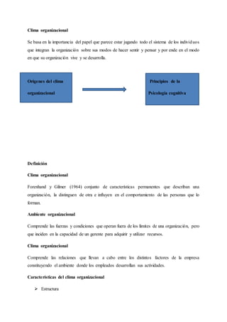 Clima organizacional
Se basa en la importancia del papel que parece estar jugando todo el sistema de los individuos
que integran la organización sobre sus modos de hacer sentir y pensar y por ende en el modo
en que su organización vive y se desarrolla.
Orígenes del clima Principios de la
organizacional Psicología cognitiva
Definición
Clima organizacional
Forenhand y Gilmer (1964) conjunto de características permanentes que describan una
organización, la distinguen de otra e influyen en el comportamiento de las personas que lo
forman.
Ambiente organizacional
Comprende las fuerzas y condiciones que operan fuera de los límites de una organización, pero
que inciden en la capacidad de un gerente para adquirir y utilizar recursos.
Clima organizacional
Comprende las relaciones que llevan a cabo entre los distintos factores de la empresa
constituyendo el ambiente donde los empleados desarrollan sus actividades.
Características del clima organizacional
 Estructura
 