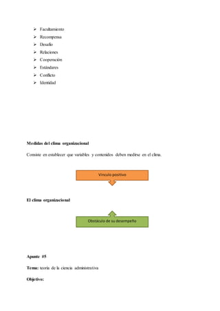  Facultamiento
 Recompensa
 Desafío
 Relaciones
 Cooperación
 Estándares
 Conflicto
 Identidad
Medidas del clima organizacional
Consiste en establecer que variables y contenidos deben medirse en el clima.
El clima organizacional
Apunte #5
Tema: teoría de la ciencia administrativa
Objetivo:
Vinculo positivo
Obstáculo de su desempeño
 
