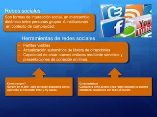 Redes sociales
Son formas de interacción social, un intercambio
dinámico entre personas grupos ó instituciones
en contexto de complejidad.
Herramientas de redes sociales
- Perfiles visibles
- Actualización automática de libreta de direcciones
- Capacidad de crear nuevos enlaces mediante servicios y
presentaciones de conexión en línea.
Como surgen?
Surgen en el 2001-2003 se hacen populares con la
aparición de friendster tribe y my space.
Características
Cualquiera tiene acceso a las redes sociales se puedes
establecer relaciones con todo el mundo.
 