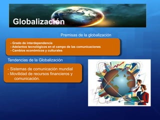 Globalización
- Grado de interdependencia
- Adelantos tecnológicos en el campo de las comunicaciones
- Cambios económicos y culturales
Premisas de la globalización
Tendencias de la Globalización
- Sistemas de comunicación mundial
- Movilidad de recursos financieros y
comunicación.
 