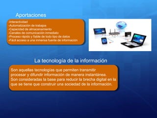 Aportaciones
-Interactividad
-Automatización de trabajos
-Capacidad de almacenamiento
-Canales de comunicación inmediato
-Proceso rápido y fiable de todo tipo de datos
-Fácil acceso a una inmensa fuente de información
La tecnología de la información
Son aquellas tecnologías que permiten transmitir
procesar y difundir información de manera instantánea.
Son consideradas la base para reducir la brecha digital en la
que se tiene que construir una sociedad de la información.
 