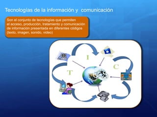 Tecnologías de la información y comunicación
Son el conjunto de tecnologías que permiten
el acceso, producción, tratamiento y comunicación
de información presentada en diferentes códigos
(texto, imagen, sonido, video)
 