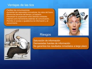 Ventajas de las tics
-Facilitan las comunicaciones
-Aumentan las respuestas innovadoras, los retos del futuro
-Elimina las barreras del tiempo y el espacio
-Favorecen la cooperación entre distintas entidades
-Internet como herramienta estándar de comunicación.
-Permite un acceso o igualatoria a la información y al
conocimiento
Riesgos
Saturación de información
Demasiadas fuentes de información
No garantiza los resultados inmediatos a largo plazo
 