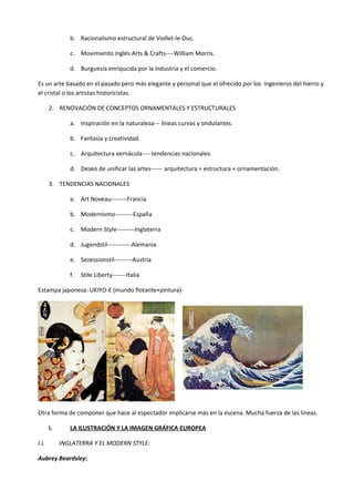 b. Racionalismo estructural de Viollet-le-Duc.

               c. Movimiento inglés Arts & Crafts----William Morris.

               d. Burguesía enriqucida por la industria y el comercio.

Es un arte basado en el pasado pero más elegante y personal que el ofrecido por los ingenieros del hierro y
el cristal o los artistas historicistas.

       2. RENOVACIÓN DE CONCEPTOS ORNAMENTALES Y ESTRUCTURALES

               a. Inspiración en la naturaleza--- líneas curvas y ondulantes.

               b. Fantasía y creatividad.

               c. Arquitectura vernácula---- tendencias nacionales.

               d. Deseo de unificar las artes------ arquitectura = estructura + ornamentación.

       3. TENDENCIAS NACIONALES

               a. Art Noveau--------Francia

               b. Modernismo---------España

               c. Modern Style---------Inglaterra

               d. Jugendstil------------Alemania

               e. Sezessionstil---------Austria

               f.   Stile Liberty-------Italia

Estampa japonesa: UKIYO-E (mundo flotante+pintura)




Otra forma de componer que hace al espectador implicarse más en la escena. Mucha fuerza de las líneas.

       I.      LA ILUSTRACIÓN Y LA IMAGEN GRÁFICA EUROPEA

I.I.        INGLATERRA Y EL MODERN STYLE:

Aubrey Beardsley:
 