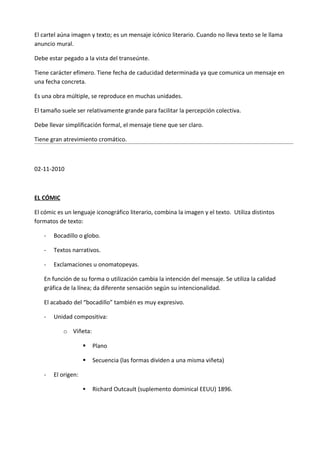 El cartel aúna imagen y texto; es un mensaje icónico literario. Cuando no lleva texto se le llama
anuncio mural.

Debe estar pegado a la vista del transeúnte.

Tiene carácter efímero. Tiene fecha de caducidad determinada ya que comunica un mensaje en
una fecha concreta.

Es una obra múltiple, se reproduce en muchas unidades.

El tamaño suele ser relativamente grande para facilitar la percepción colectiva.

Debe llevar simplificación formal, el mensaje tiene que ser claro.

Tiene gran atrevimiento cromático.



02-11-2010



EL CÓMIC

El cómic es un lenguaje iconográfico literario, combina la imagen y el texto. Utiliza distintos
formatos de texto:

   -   Bocadillo o globo.

   -   Textos narrativos.

   -   Exclamaciones u onomatopeyas.

   En función de su forma o utilización cambia la intención del mensaje. Se utiliza la calidad
   gráfica de la línea; da diferente sensación según su intencionalidad.

   El acabado del “bocadillo” también es muy expresivo.

   -   Unidad compositiva:

           o Viñeta:

                       Plano

                       Secuencia (las formas dividen a una misma viñeta)

   -   El origen:

                       Richard Outcault (suplemento dominical EEUU) 1896.
 