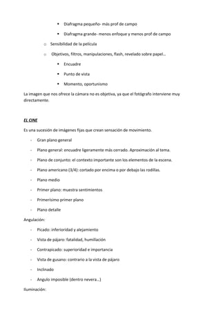    Diafragma pequeño- más prof de campo

                      Diafragma grande- menos enfoque y menos prof de campo

          o Sensibilidad de la película

          o    Objetivos, filtros, manipulaciones, flash, revelado sobre papel…

                      Encuadre

                      Punto de vista

                      Momento, oportunismo

La imagen que nos ofrece la cámara no es objetiva, ya que el fotógrafo interviene muy
directamente.



EL CINE

Es una sucesión de imágenes fijas que crean sensación de movimiento.

   -   Gran plano general

   -   Plano general: encuadre ligeramente más cerrado. Aproximación al tema.

   -   Plano de conjunto: el contexto importante son los elementos de la escena.

   -   Plano americano (3/4): cortado por encima o por debajo las rodillas.

   -   Plano medio

   -   Primer plano: muestra sentimientos

   -   Primerísimo primer plano

   -   Plano detalle

Angulación:

   -   Picado: inferioridad y alejamiento

   -   Vista de pájaro: fatalidad, humillación

   -   Contrapicado: superioridad e importancia

   -   Vista de gusano: contrario a la vista de pájaro

   -   Inclinado

   -   Angulo imposible (dentro nevera…)

Iluminación:
 