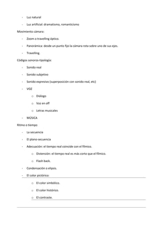 -   Luz natural

   -   Luz artificial: dramatismo, romanticismo

Movimiento cámara:

   -   Zoom o travelling óptico.

   -   Panorámica: desde un punto fijo la cámara rota sobre uno de sus ejes.

   -   Travelling.

Códigos sonoros-tipología:

   -   Sonido real

   -   Sonido subjetivo

   -   Sonido expresivo (superposición con sonido real, etc)

   -   VOZ

           o Diálogo

           o Voz en off

           o Letras musicales

   -   MÚSICA

Ritmo o tiempo

   -   La secuencia

   -   El plano-secuencia

   -   Adecuación: el tiempo real coincide con el fílmico.

           o Distensión: el tiempo real es más corto que el fílmico.

           o Flash back.

   -   Condensación o elipsis.

   -   El color pictórico:

           o El color simbólico.

           o   El color histórico.

           o El contraste.
 